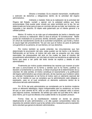 -Directo o inmediato: Es la creación transmisión, modificación
o extinción de derechos y obligaciones dentro de la actividad del órgano
administrativo.
                    -Indirecto o mediato: Este es la realización de la actividad del
Órgano del Estado, cumplir y ejercer con la potestad pública que tiene
encomendada. Este puede estar viciado por estar prohibido por la ley, No ser
determinado por la ley para el caso en concreto del que se trate, ser impreciso, ser
imposible o ser absurdo. El objeto está gobernado por el interés general o la
utilidad pública.

       Motivo: El motivo no es más que el antecedente de hecho o derecho que
funda y provoca su realización. Bien lo dice el artículo 16 Constitucional “Nadie
puede ser molestado en su persona, familia, domicilio, papeles o posesiones, sino
en virtud de mandamiento escrito de la autoridad competente, que funde y motive
la causa legal del procedimiento.” Es por eso que el motivo es para el particular
una garantía en su persona, en sus bienes y en sus derechos.

       Por motivo también se puede entender, las circunstancias que han
determinado la enunciación del acto, estas pueden ser de hecho o de derecho.
Definiéndolo en tal forma, el motivo del acto este se presenta con dos notas
esenciales; los presupuestos del acto en los cuales se basa el impulso del
procedimiento administrativo, por otro lado el motivo se transforma en elemento de
forma que pasa a ser parte del texto donde se explica y detalla el acto
administrativo.

       Finalmente por motivo puede entenderse las razones que mueven al autor
del acto a pronunciarse en la forma y sentido que lo ha hecho, justificar su
decisión a fundamentar su conducta, a indicar el porqué de la determinación de su
voluntad. En este sentido, el motivo constituye el razonamiento y la justificación
del órgano administrativo que emana del acto, de las razones que incidieron sobre
su voluntad. Considerado en tal forma el motivo será un elemento esencial del
acto, en la medida en que se considera que la administración está obligada a
expresarlo, caso en el cual constituirá un elemento autónomo dentro de la
estructura del acto administrativo.

       Fin: El fin del acto administrativo es considerado por la doctrina moderna
como un elemento teleológico, lógico indispensable para su existencia, en forma
tal que un acto carente de fin, será un acto carente de cualquier valor e incluso
para algunos autores, inexistente. Se señala que cada vez que falta el fin, falta el
acto mismo, por lo que los efectos a los cuales tiende no se pueden producir.

       Forma: Esta es la manifestación material en donde se plasma
objetivamente el acto administrativo y en ella quedan comprendidos todos los
requisitos de carácter externo que la ley señala como necesarios para la expresión
de la voluntad que genera la decisión administrativa.



                                         5
 