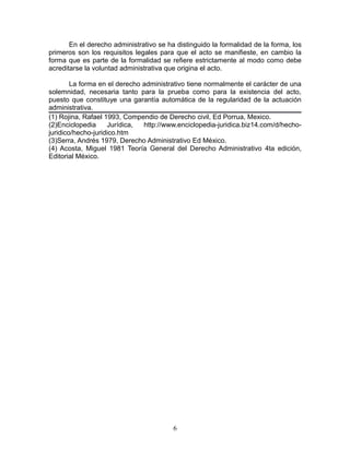 En el derecho administrativo se ha distinguido la formalidad de la forma, los
primeros son los requisitos legales para que el acto se manifieste, en cambio la
forma que es parte de la formalidad se refiere estrictamente al modo como debe
acreditarse la voluntad administrativa que origina el acto.

        La forma en el derecho administrativo tiene normalmente el carácter de una
solemnidad, necesaria tanto para la prueba como para la existencia del acto,
puesto que constituye una garantía automática de la regularidad de la actuación
administrativa.
(1) Rojina, Rafael 1993, Compendio de Derecho civil, Ed Porrua, Mexico.
(2)Enciclopedia     Jurídica,  http://www.enciclopedia-juridica.biz14.com/d/hecho-
juridico/hecho-juridico.htm
(3)Serra, Andrés 1979, Derecho Administrativo Ed México.
(4) Acosta, Miguel 1981 Teoría General del Derecho Administrativo 4ta edición,
Editorial México.




                                         6
 