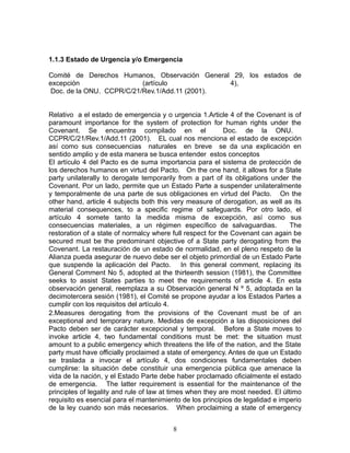 1.1.3 Estado de Urgencia y/o Emergencia

Comité de Derechos Humanos, Observación General 29, los estados de
excepción                 (artículo            4),
Doc. de la ONU. CCPR/C/21/Rev.1/Add.11 (2001).


Relativo a el estado de emergencia y o urgencia 1.Article 4 of the Covenant is of
paramount importance for the system of protection for human rights under the
Covenant. Se encuentra compilado en el                      Doc. de la ONU.
CCPR/C/21/Rev.1/Add.11 (2001). EL cual nos menciona el estado de excepción
así como sus consecuencias naturales en breve se da una explicación en
sentido amplio y de esta manera se busca entender estos conceptos
El artículo 4 del Pacto es de suma importancia para el sistema de protección de
los derechos humanos en virtud del Pacto. On the one hand, it allows for a State
party unilaterally to derogate temporarily from a part of its obligations under the
Covenant. Por un lado, permite que un Estado Parte a suspender unilateralmente
y temporalmente de una parte de sus obligaciones en virtud del Pacto. On the
other hand, article 4 subjects both this very measure of derogation, as well as its
material consequences, to a specific regime of safeguards. Por otro lado, el
artículo 4 somete tanto la medida misma de excepción, así como sus
consecuencias materiales, a un régimen específico de salvaguardias.              The
restoration of a state of normalcy where full respect for the Covenant can again be
secured must be the predominant objective of a State party derogating from the
Covenant. La restauración de un estado de normalidad, en el pleno respeto de la
Alianza pueda asegurar de nuevo debe ser el objeto primordial de un Estado Parte
que suspende la aplicación del Pacto. In this general comment, replacing its
General Comment No 5, adopted at the thirteenth session (1981), the Committee
seeks to assist States parties to meet the requirements of article 4. En esta
observación general, reemplaza a su Observación general N º 5, adoptada en la
decimotercera sesión (1981), el Comité se propone ayudar a los Estados Partes a
cumplir con los requisitos del artículo 4.
2.Measures derogating from the provisions of the Covenant must be of an
exceptional and temporary nature. Medidas de excepción a las disposiciones del
Pacto deben ser de carácter excepcional y temporal. Before a State moves to
invoke article 4, two fundamental conditions must be met: the situation must
amount to a public emergency which threatens the life of the nation, and the State
party must have officially proclaimed a state of emergency. Antes de que un Estado
se traslada a invocar el artículo 4, dos condiciones fundamentales deben
cumplirse: la situación debe constituir una emergencia pública que amenace la
vida de la nación, y el Estado Parte debe haber proclamado oficialmente el estado
de emergencia. The latter requirement is essential for the maintenance of the
principles of legality and rule of law at times when they are most needed. El último
requisito es esencial para el mantenimiento de los principios de legalidad e imperio
de la ley cuando son más necesarios. When proclaiming a state of emergency


                                         8
 
