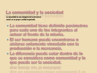 La comunidad y la sociedadLa comunidad es una categoría de la estructura social, es un grupo o unidad organizada.La comunidad tiene definido parámetros para cada uno de los integrantes al actuar al frente de la misma.El ser humano puede encontrarse o aislarse solamente vinculado con la producción o la mercancía.La diferencia puede estar dentro de lo que se considera como comunidad y lo que puede ser la sociedad.