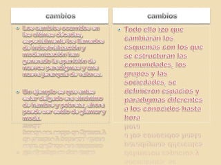 cambioscambiosLos cambios ocurridos en las ultimas décadas, especialmente los llamados de industrialización y modernización han generado la aparición de nuevos paradigmas y una nueva jerarquía de valores.Un ejemplo es que antes estar delgado era sinónimo de hambre y pobreza, ahora puede ser estilo de glamur y moda.Todo ello izo que cambiaran los esquemas con los que se estructuran las comunidades, los grupos y las sociedades, se definieron espacios y paradigmas diferentes a los conocidos hasta hora