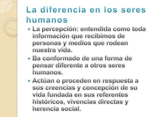 La diferencia en los seres humanosLa percepción: entendida como toda información que recibimos de personas y medios que rodean nuestra vida.Ba conformado de una forma de pensar diferente a otros seres humanos.Actúan o proceden en respuesta a sus creencias y concepción de su vida fundada en sus referentes históricos, vivencias directas y herencia social.