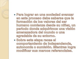Para lograr en una sociedad avanzar en este proceso debe saberse que la formación de los valores del ser humano comienza desde su niñez, un periodo donde adquirimos una visión amenazadora del mundo o una agradable de su entorno.Sobre esta etapa recae el comportamiento de independencia, autonomía o sumisión. Mientras logra modificar sus marcos referenciales.