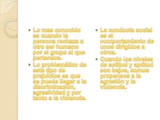 Lo mas conocido es cuando la persona rechaza a otro ser humano por el grupo al que pertenece.Lo problemático de este tipo de prejuicios es que se puede llegar a la discriminación, agresividad y por tanto a la violencia.La conducta social es el comportamiento de unos dirigidos a otros.Cuando los niveles de actitud y aptitud son bajos, somos propensos a la agresión y la violencia.