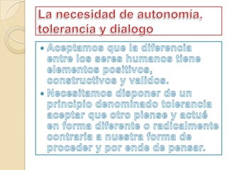 La necesidad de autonomía, tolerancia y dialogoAceptamos que la diferencia entre los seres humanos tiene elementos positivos, constructivos y validos.Necesitamos disponer de un principio denominado tolerancia aceptar que otro piense y actué en forma diferente o radicalmente contraria a nuestra forma de proceder y por ende de pensar.
