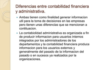 Diferencias entre contabilidad financiera
y administrativa.
   Ambas tienen como finalidad generar informacion
    util para la toma de decisiones en las empresas
    pero tienen unas diferencias que se mencionan a
    contituacion.
   La contabiolidad administrativa es organizada a fin
    de producir informacion para usuarios internos
    integrados por los administradores de los
    departamentos y la contabilidad financiera produce
    informacion para los usuarios externos y
    generalmente del pasado de la informacion del
    pasado o en sucesos ya realizados por la
    organizaciones.
 