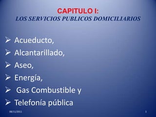 CAPITULO I:
    LOS SERVICIOS PUBLICOS DOMICILIARIOS


   Acueducto,
   Alcantarillado,
   Aseo,
   Energía,
    Gas Combustible y
   Telefonía pública
08/11/2011                                 1
 