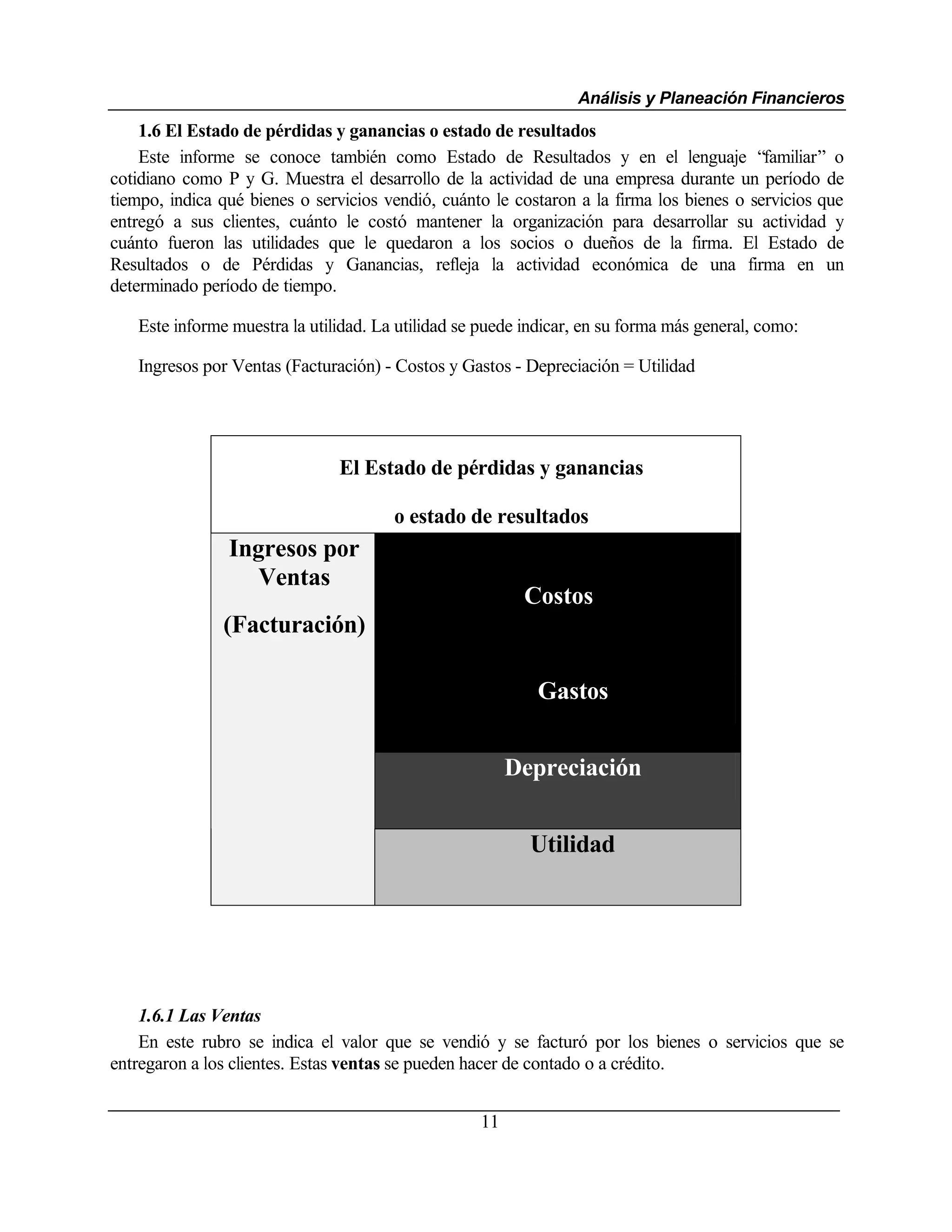 Análisis y Planeación Financieros
    1.6 El Estado de pérdidas y ganancias o estado de resultados
    Este informe se conoce también como Estado de Resultados y en el lenguaje “familiar” o
cotidiano como P y G. Muestra el desarrollo de la actividad de una empresa durante un período de
tiempo, indica qué bienes o servicios vendió, cuánto le costaron a la firma los bienes o servicios que
entregó a sus clientes, cuánto le costó mantener la organización para desarrollar su actividad y
cuánto fueron las utilidades que le quedaron a los socios o dueños de la firma. El Estado de
Resultados o de Pérdidas y Ganancias, refleja la actividad económica de una firma en un
determinado período de tiempo.

   Este informe muestra la utilidad. La utilidad se puede indicar, en su forma más general, como:

   Ingresos por Ventas (Facturación) - Costos y Gastos - Depreciación = Utilidad




                               El Estado de pérdidas y ganancias

                                       o estado de resultados
                Ingresos por
                   Ventas
                                                         Costos
               (Facturación)

                                                           Gastos


                                                        Depreciación


                                                          Utilidad




    1.6.1 Las Ventas
    En este rubro se indica el valor que se vendió y se facturó por los bienes o servicios que se
entregaron a los clientes. Estas ventas se pueden hacer de contado o a crédito.


                                                   11
 