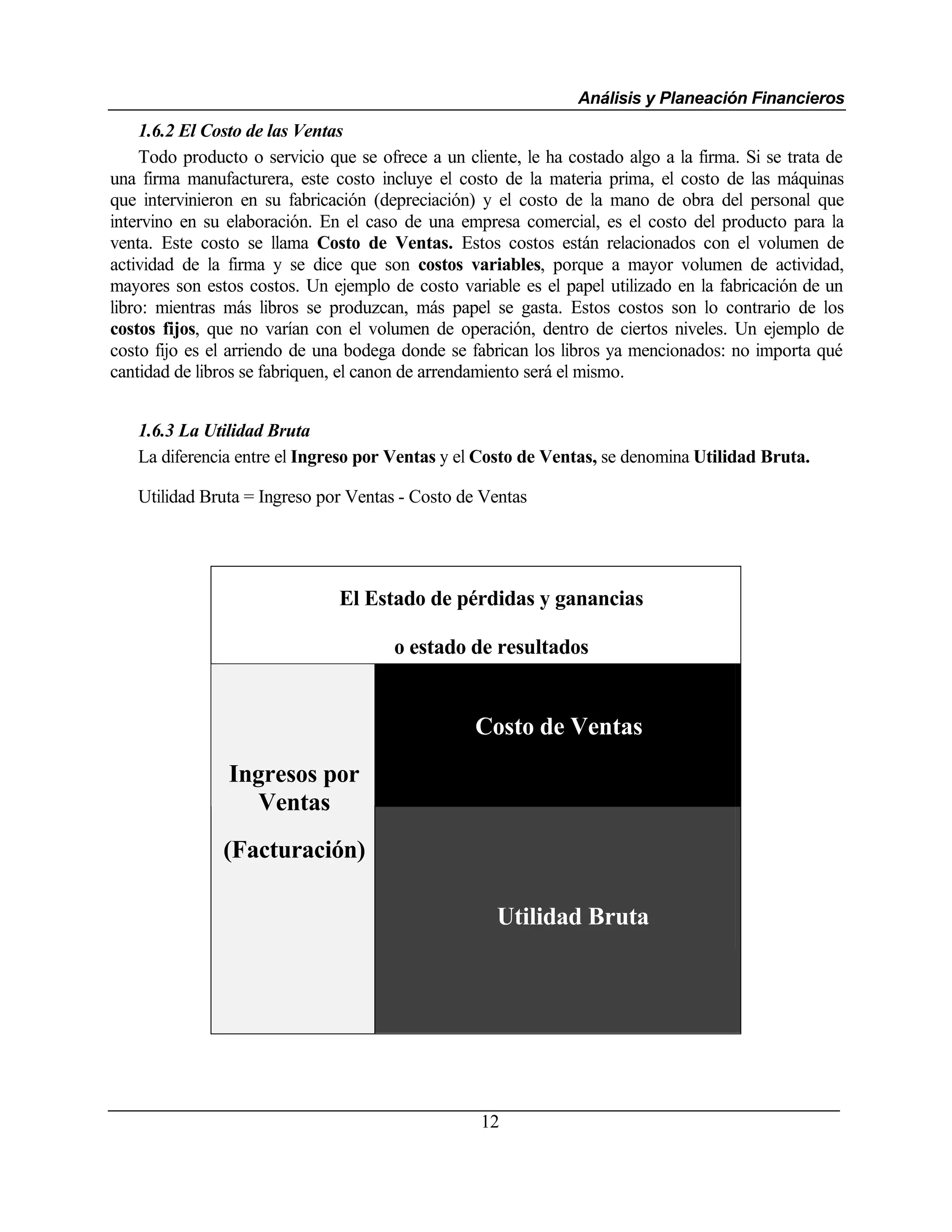 Análisis y Planeación Financieros
     1.6.2 El Costo de las Ventas
     Todo producto o servicio que se ofrece a un cliente, le ha costado algo a la firma. Si se trata de
una firma manufacturera, este costo incluye el costo de la materia prima, el costo de las máquinas
que intervinieron en su fabricación (depreciación) y el costo de la mano de obra del personal que
intervino en su elaboración. En el caso de una empresa comercial, es el costo del producto para la
venta. Este costo se llama Costo de Ventas. Estos costos están relacionados con el volumen de
actividad de la firma y se dice que son costos variables, porque a mayor volumen de actividad,
mayores son estos costos. Un ejemplo de costo variable es el papel utilizado en la fabricación de un
libro: mientras más libros se produzcan, más papel se gasta. Estos costos son lo contrario de los
costos fijos, que no varían con el volumen de operación, dentro de ciertos niveles. Un ejemplo de
costo fijo es el arriendo de una bodega donde se fabrican los libros ya mencionados: no importa qué
cantidad de libros se fabriquen, el canon de arrendamiento será el mismo.


   1.6.3 La Utilidad Bruta
   La diferencia entre el Ingreso por Ventas y el Costo de Ventas, se denomina Utilidad Bruta.

   Utilidad Bruta = Ingreso por Ventas - Costo de Ventas




                                El Estado de pérdidas y ganancias

                                       o estado de resultados


                                                   Costo de Ventas
                Ingresos por
                   Ventas
               (Facturación)

                                                      Utilidad Bruta




                                                    12
 