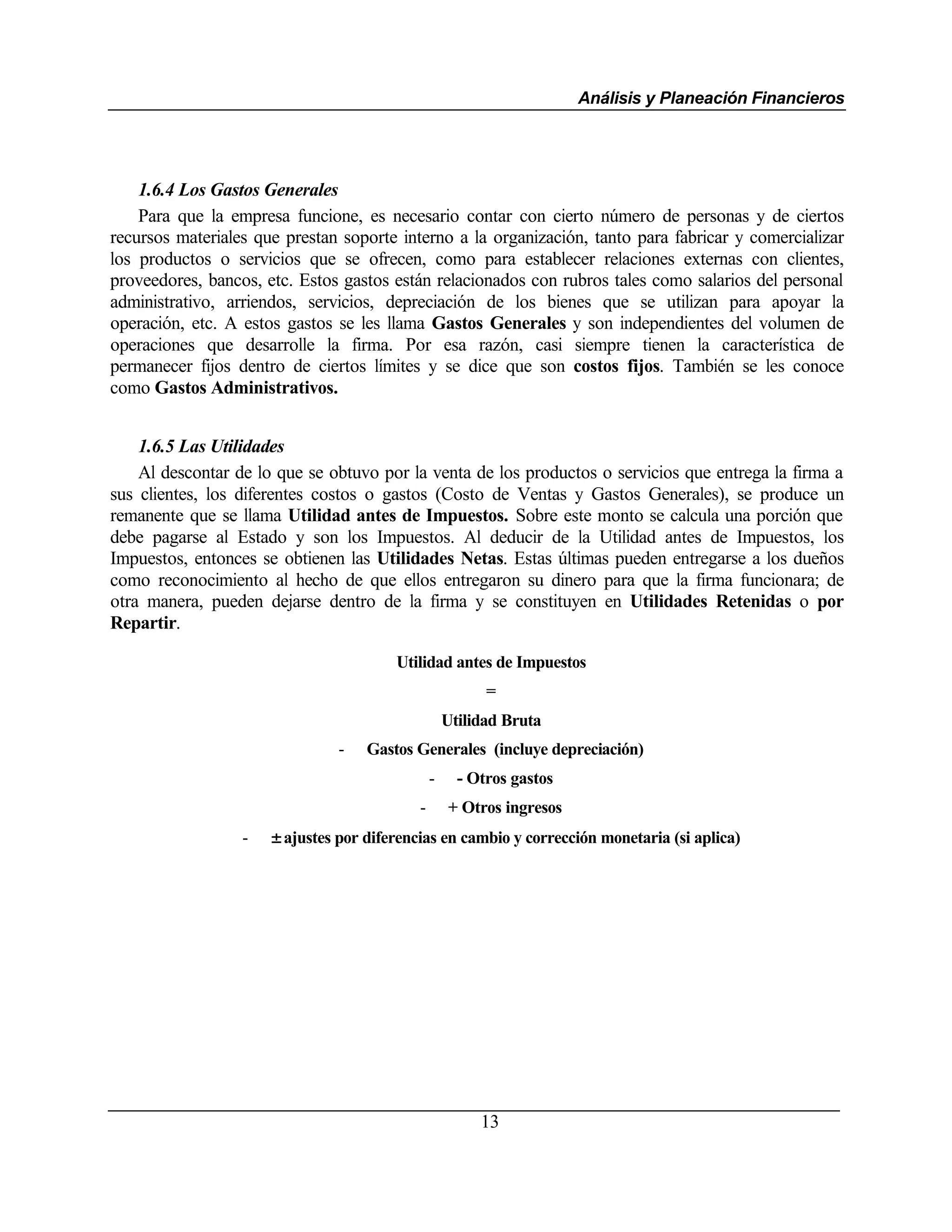 Análisis y Planeación Financieros




    1.6.4 Los Gastos Generales
    Para que la empresa funcione, es necesario contar con cierto número de personas y de ciertos
recursos materiales que prestan soporte interno a la organización, tanto para fabricar y comercializar
los productos o servicios que se ofrecen, como para establecer relaciones externas con clientes,
proveedores, bancos, etc. Estos gastos están relacionados con rubros tales como salarios del personal
administrativo, arriendos, servicios, depreciación de los bienes que se utilizan para apoyar la
operación, etc. A estos gastos se les llama Gastos Generales y son independientes del volumen de
operaciones que desarrolle la firma. Por esa razón, casi siempre tienen la característica de
permanecer fijos dentro de ciertos límites y se dice que son costos fijos. También se les conoce
como Gastos Administrativos.


    1.6.5 Las Utilidades
    Al descontar de lo que se obtuvo por la venta de los productos o servicios que entrega la firma a
sus clientes, los diferentes costos o gastos (Costo de Ventas y Gastos Generales), se produce un
remanente que se llama Utilidad antes de Impuestos. Sobre este monto se calcula una porción que
debe pagarse al Estado y son los Impuestos. Al deducir de la Utilidad antes de Impuestos, los
Impuestos, entonces se obtienen las Utilidades Netas. Estas últimas pueden entregarse a los dueños
como reconocimiento al hecho de que ellos entregaron su dinero para que la firma funcionara; de
otra manera, pueden dejarse dentro de la firma y se constituyen en Utilidades Retenidas o por
Repartir.

                                        Utilidad antes de Impuestos
                                                          =
                                                    Utilidad Bruta
                                -   Gastos Generales (incluye depreciación)
                                                -     - Otros gastos
                                            -       + Otros ingresos
                  -   ± ajustes por diferencias en cambio y corrección monetaria (si aplica)




                                                         13
 