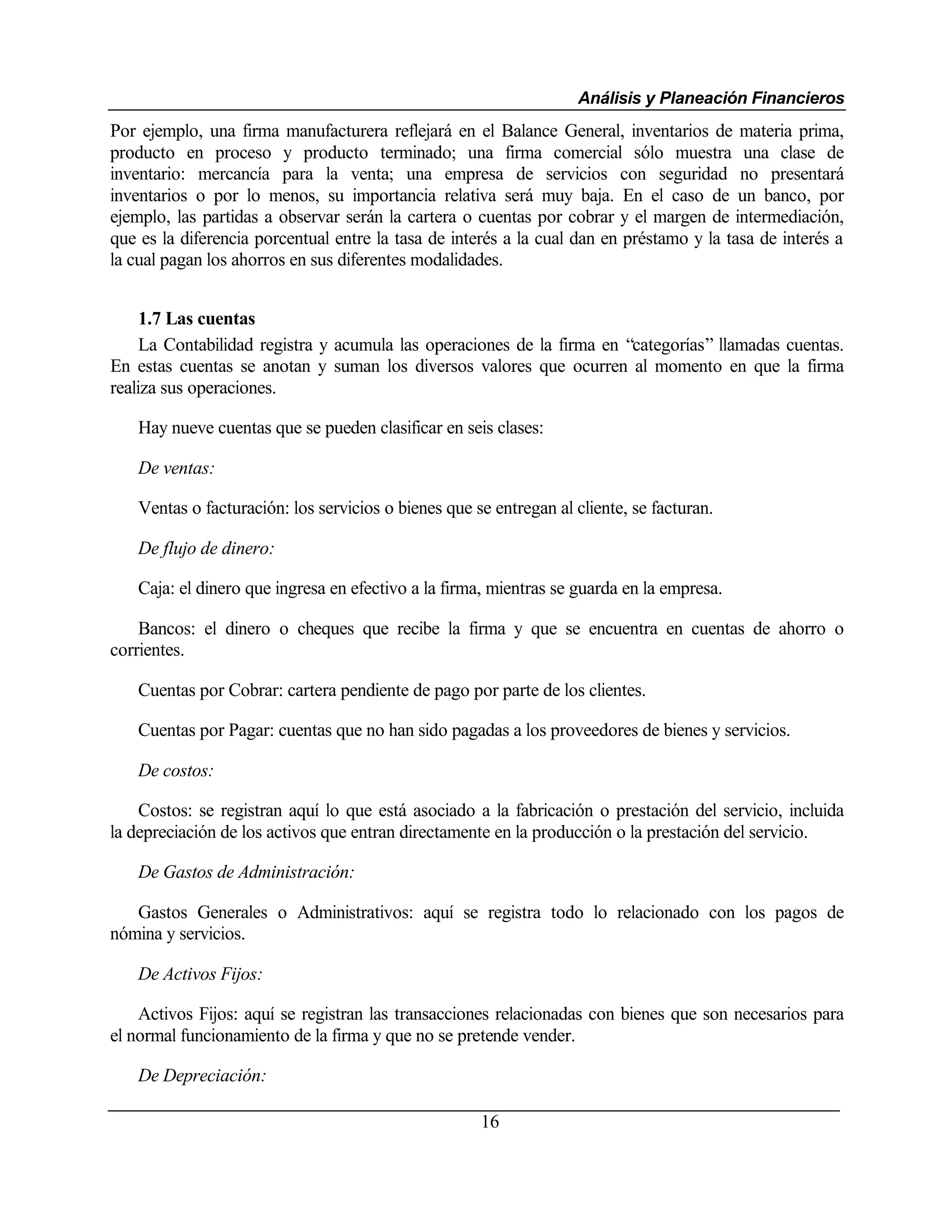 Análisis y Planeación Financieros
Por ejemplo, una firma manufacturera reflejará en el Balance General, inventarios de materia prima,
producto en proceso y producto terminado; una firma comercial sólo muestra una clase de
inventario: mercancía para la venta; una empresa de servicios con seguridad no presentará
inventarios o por lo menos, su importancia relativa será muy baja. En el caso de un banco, por
ejemplo, las partidas a observar serán la cartera o cuentas por cobrar y el margen de intermediación,
que es la diferencia porcentual entre la tasa de interés a la cual dan en préstamo y la tasa de interés a
la cual pagan los ahorros en sus diferentes modalidades.


     1.7 Las cuentas
     La Contabilidad registra y acumula las operaciones de la firma en “categorías” llamadas cuentas.
En estas cuentas se anotan y suman los diversos valores que ocurren al momento en que la firma
realiza sus operaciones.

    Hay nueve cuentas que se pueden clasificar en seis clases:

    De ventas:

    Ventas o facturación: los servicios o bienes que se entregan al cliente, se facturan.

    De flujo de dinero:

    Caja: el dinero que ingresa en efectivo a la firma, mientras se guarda en la empresa.

    Bancos: el dinero o cheques que recibe la firma y que se encuentra en cuentas de ahorro o
corrientes.

    Cuentas por Cobrar: cartera pendiente de pago por parte de los clientes.

    Cuentas por Pagar: cuentas que no han sido pagadas a los proveedores de bienes y servicios.

    De costos:

    Costos: se registran aquí lo que está asociado a la fabricación o prestación del servicio, incluida
la depreciación de los activos que entran directamente en la producción o la prestación del servicio.

    De Gastos de Administración:

   Gastos Generales o Administrativos: aquí se registra todo lo relacionado con los pagos de
nómina y servicios.

    De Activos Fijos:

    Activos Fijos: aquí se registran las transacciones relacionadas con bienes que son necesarios para
el normal funcionamiento de la firma y que no se pretende vender.

    De Depreciación:

                                                      16
 