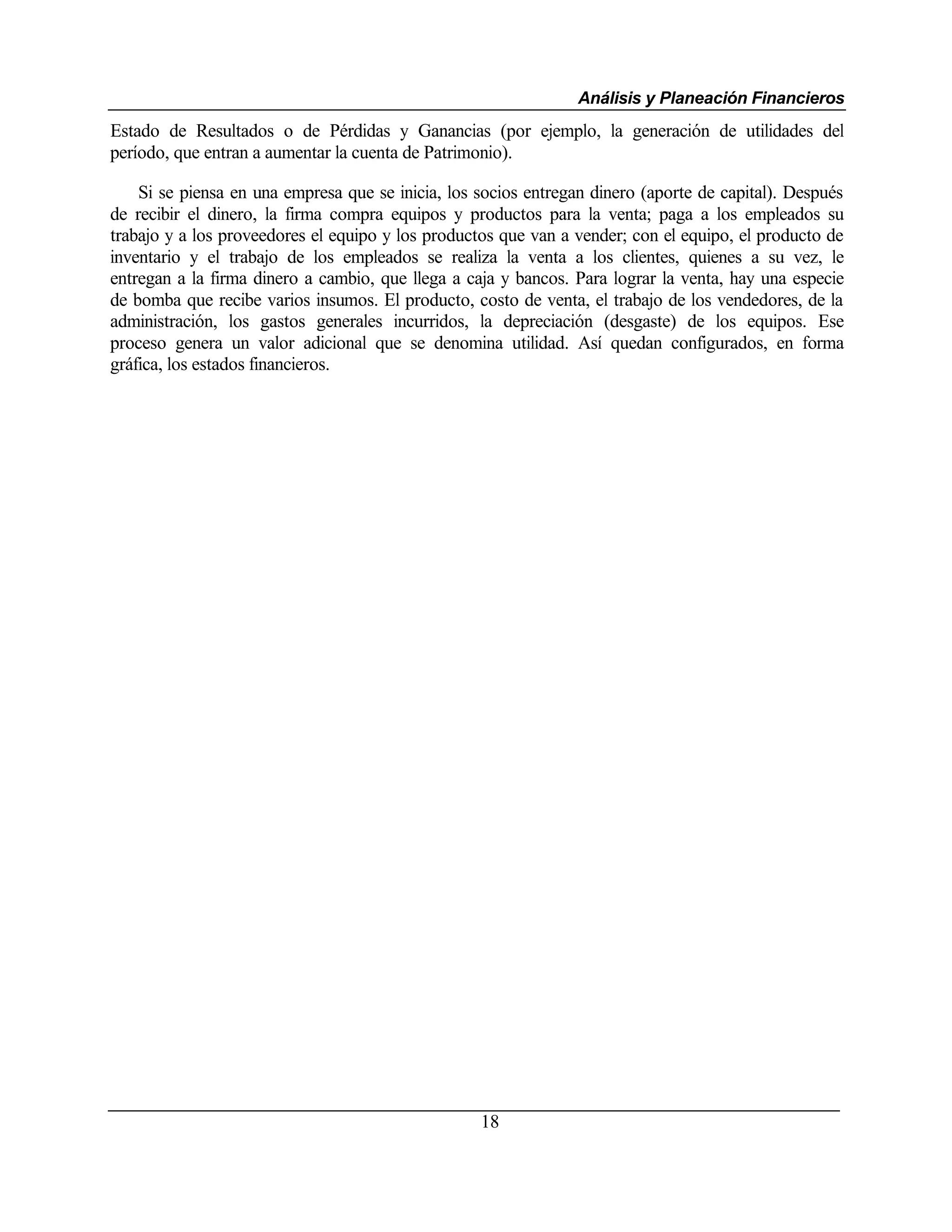 Análisis y Planeación Financieros
Estado de Resultados o de Pérdidas y Ganancias (por ejemplo, la generación de utilidades del
período, que entran a aumentar la cuenta de Patrimonio).

    Si se piensa en una empresa que se inicia, los socios entregan dinero (aporte de capital). Después
de recibir el dinero, la firma compra equipos y productos para la venta; paga a los empleados su
trabajo y a los proveedores el equipo y los productos que van a vender; con el equipo, el producto de
inventario y el trabajo de los empleados se realiza la venta a los clientes, quienes a su vez, le
entregan a la firma dinero a cambio, que llega a caja y bancos. Para lograr la venta, hay una especie
de bomba que recibe varios insumos. El producto, costo de venta, el trabajo de los vendedores, de la
administración, los gastos generales incurridos, la depreciación (desgaste) de los equipos. Ese
proceso genera un valor adicional que se denomina utilidad. Así quedan configurados, en forma
gráfica, los estados financieros.




                                                   18
 