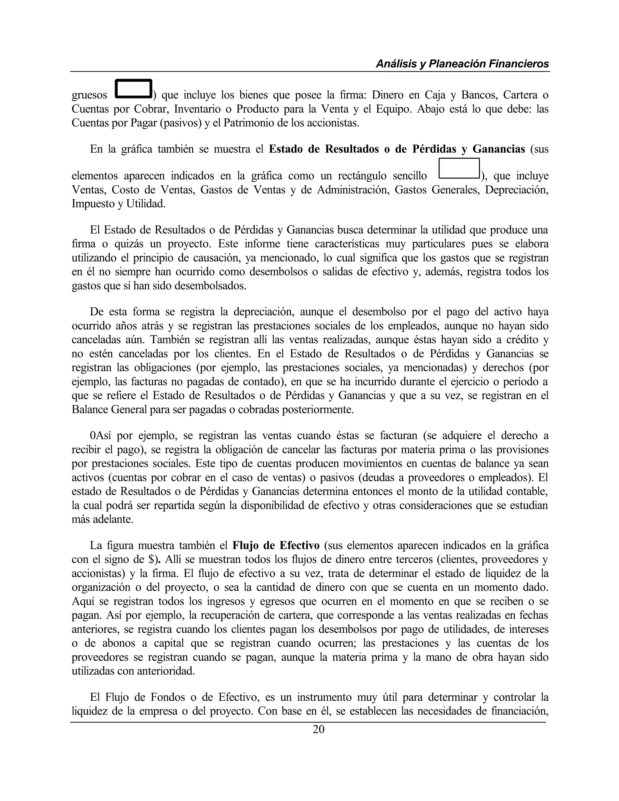 Análisis y Planeación Financieros

gruesos         ) que incluye los bienes que posee la firma: Dinero en Caja y Bancos, Cartera o
Cuentas por Cobrar, Inventario o Producto para la Venta y el Equipo. Abajo está lo que debe: las
Cuentas por Pagar (pasivos) y el Patrimonio de los accionistas.

   En la gráfica también se muestra el Estado de Resultados o de Pérdidas y Ganancias (sus

elementos aparecen indicados en la gráfica como un rectángulo sencillo          ), que incluye
Ventas, Costo de Ventas, Gastos de Ventas y de Administración, Gastos Generales, Depreciación,
Impuesto y Utilidad.

     El Estado de Resultados o de Pérdidas y Ganancias busca determinar la utilidad que produce una
firma o quizás un proyecto. Este informe tiene características muy particulares pues se elabora
utilizando el principio de causación, ya mencionado, lo cual significa que los gastos que se registran
en él no siempre han ocurrido como desembolsos o salidas de efectivo y, además, registra todos los
gastos que sí han sido desembolsados.

    De esta forma se registra la depreciación, aunque el desembolso por el pago del activo haya
ocurrido años atrás y se registran las prestaciones sociales de los empleados, aunque no hayan sido
canceladas aún. También se registran allí las ventas realizadas, aunque éstas hayan sido a crédito y
no estén canceladas por los clientes. En el Estado de Resultados o de Pérdidas y Ganancias se
registran las obligaciones (por ejemplo, las prestaciones sociales, ya mencionadas) y derechos (por
ejemplo, las facturas no pagadas de contado), en que se ha incurrido durante el ejercicio o período a
que se refiere el Estado de Resultados o de Pérdidas y Ganancias y que a su vez, se registran en el
Balance General para ser pagadas o cobradas posteriormente.

    0Así por ejemplo, se registran las ventas cuando éstas se facturan (se adquiere el derecho a
recibir el pago), se registra la obligación de cancelar las facturas por materia prima o las provisiones
por prestaciones sociales. Este tipo de cuentas producen movimientos en cuentas de balance ya sean
activos (cuentas por cobrar en el caso de ventas) o pasivos (deudas a proveedores o empleados). El
estado de Resultados o de Pérdidas y Ganancias determina entonces el monto de la utilidad contable,
la cual podrá ser repartida según la disponibilidad de efectivo y otras consideraciones que se estudian
más adelante.

     La figura muestra también el Flujo de Efectivo (sus elementos aparecen indicados en la gráfica
con el signo de $). Allí se muestran todos los flujos de dinero entre terceros (clientes, proveedores y
accionistas) y la firma. El flujo de efectivo a su vez, trata de determinar el estado de liquidez de la
organización o del proyecto, o sea la cantidad de dinero con que se cuenta en un momento dado.
Aquí se registran todos los ingresos y egresos que ocurren en el momento en que se reciben o se
pagan. Así por ejemplo, la recuperación de cartera, que corresponde a las ventas realizadas en fechas
anteriores, se registra cuando los clientes pagan los desembolsos por pago de utilidades, de intereses
o de abonos a capital que se registran cuando ocurren; las prestaciones y las cuentas de los
proveedores se registran cuando se pagan, aunque la materia prima y la mano de obra hayan sido
utilizadas con anterioridad.

    El Flujo de Fondos o de Efectivo, es un instrumento muy útil para determinar y controlar la
liquidez de la empresa o del proyecto. Con base en él, se establecen las necesidades de financiación,
                                                    20
 