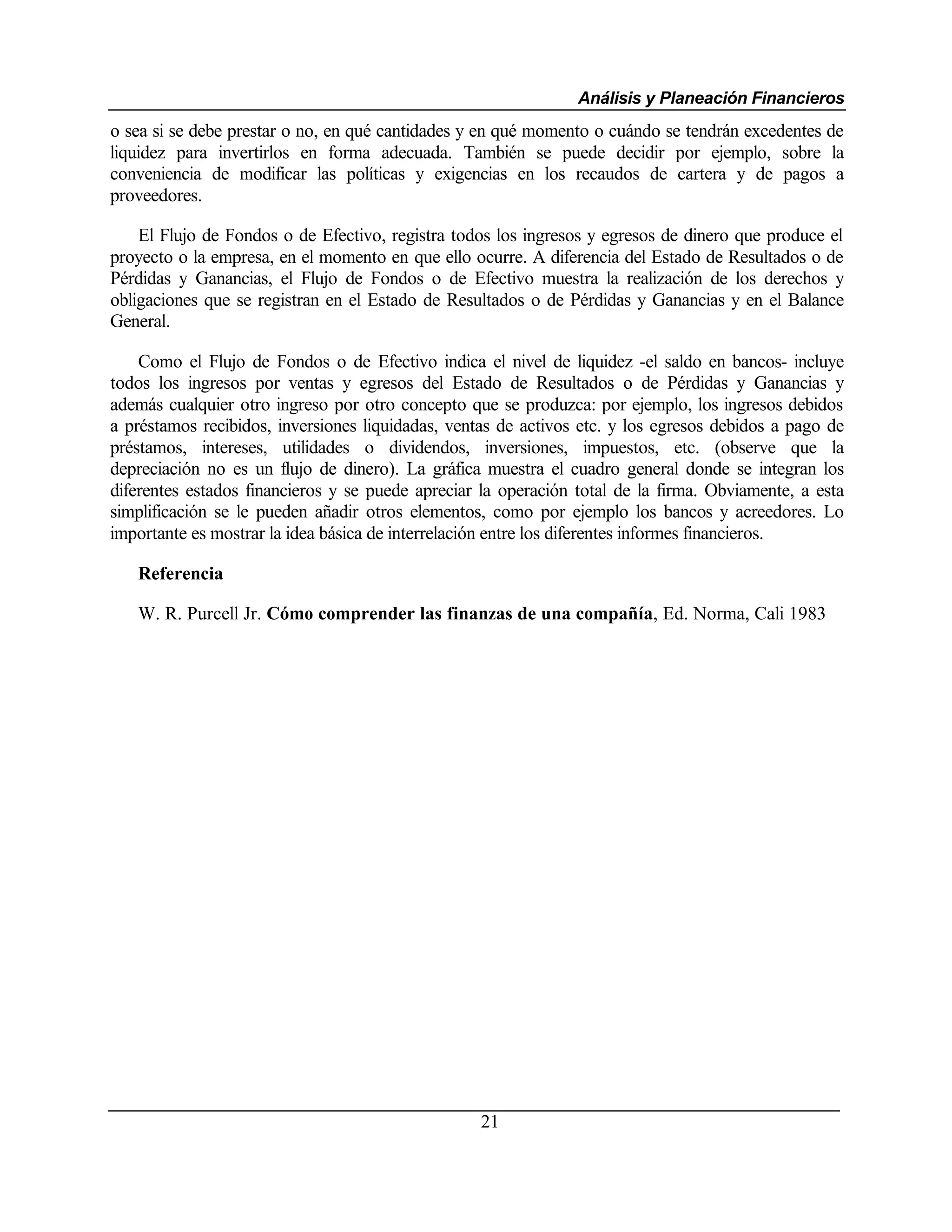 Análisis y Planeación Financieros
o sea si se debe prestar o no, en qué cantidades y en qué momento o cuándo se tendrán excedentes de
liquidez para invertirlos en forma adecuada. También se puede decidir por ejemplo, sobre la
conveniencia de modificar las políticas y exigencias en los recaudos de cartera y de pagos a
proveedores.

    El Flujo de Fondos o de Efectivo, registra todos los ingresos y egresos de dinero que produce el
proyecto o la empresa, en el momento en que ello ocurre. A diferencia del Estado de Resultados o de
Pérdidas y Ganancias, el Flujo de Fondos o de Efectivo muestra la realización de los derechos y
obligaciones que se registran en el Estado de Resultados o de Pérdidas y Ganancias y en el Balance
General.

    Como el Flujo de Fondos o de Efectivo indica el nivel de liquidez -el saldo en bancos- incluye
todos los ingresos por ventas y egresos del Estado de Resultados o de Pérdidas y Ganancias y
además cualquier otro ingreso por otro concepto que se produzca: por ejemplo, los ingresos debidos
a préstamos recibidos, inversiones liquidadas, ventas de activos etc. y los egresos debidos a pago de
préstamos, intereses, utilidades o dividendos, inversiones, impuestos, etc. (observe que la
depreciación no es un flujo de dinero). La gráfica muestra el cuadro general donde se integran los
diferentes estados financieros y se puede apreciar la operación total de la firma. Obviamente, a esta
simplificación se le pueden añadir otros elementos, como por ejemplo los bancos y acreedores. Lo
importante es mostrar la idea básica de interrelación entre los diferentes informes financieros.

   Referencia

   W. R. Purcell Jr. Cómo comprender las finanzas de una compañía, Ed. Norma, Cali 1983




                                                   21
 