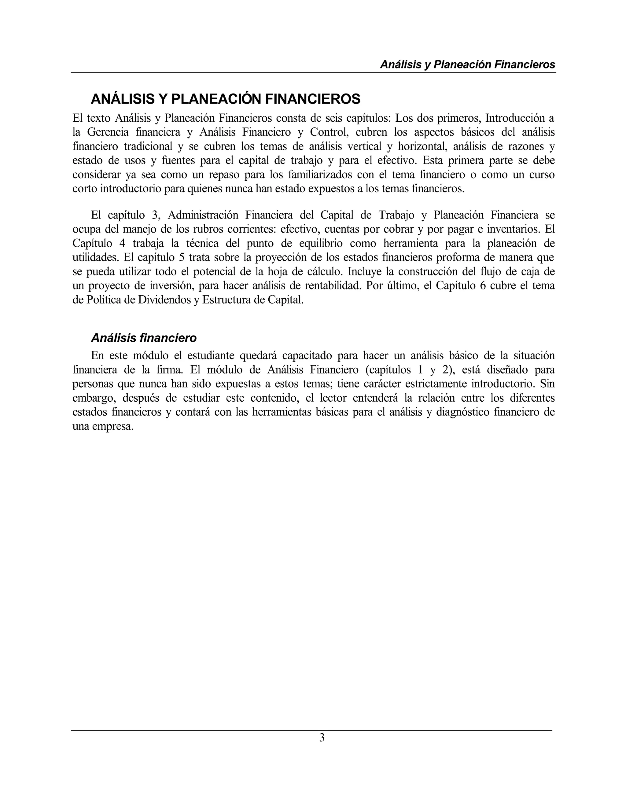 Análisis y Planeación Financieros


   ANÁLISIS Y PLANEACIÓN FINANCIEROS
El texto Análisis y Planeación Financieros consta de seis capítulos: Los dos primeros, Introducción a
la Gerencia financiera y Análisis Financiero y Control, cubren los aspectos básicos del análisis
financiero tradicional y se cubren los temas de análisis vertical y horizontal, análisis de razones y
estado de usos y fuentes para el capital de trabajo y para el efectivo. Esta primera parte se debe
considerar ya sea como un repaso para los familiarizados con el tema financiero o como un curso
corto introductorio para quienes nunca han estado expuestos a los temas financieros.

     El capítulo 3, Administración Financiera del Capital de Trabajo y Planeación Financiera se
ocupa del manejo de los rubros corrientes: efectivo, cuentas por cobrar y por pagar e inventarios. El
Capítulo 4 trabaja la técnica del punto de equilibrio como herramienta para la planeación de
utilidades. El capítulo 5 trata sobre la proyección de los estados financieros proforma de manera que
se pueda utilizar todo el potencial de la hoja de cálculo. Incluye la construcción del flujo de caja de
un proyecto de inversión, para hacer análisis de rentabilidad. Por último, el Capítulo 6 cubre el tema
de Política de Dividendos y Estructura de Capital.


    Análisis financiero
    En este módulo el estudiante quedará capacitado para hacer un análisis básico de la situación
financiera de la firma. El módulo de Análisis Financiero (capítulos 1 y 2), está diseñado para
personas que nunca han sido expuestas a estos temas; tiene carácter estrictamente introductorio. Sin
embargo, después de estudiar este contenido, el lector entenderá la relación entre los diferentes
estados financieros y contará con las herramientas básicas para el análisis y diagnóstico financiero de
una empresa.




                                                    3
 