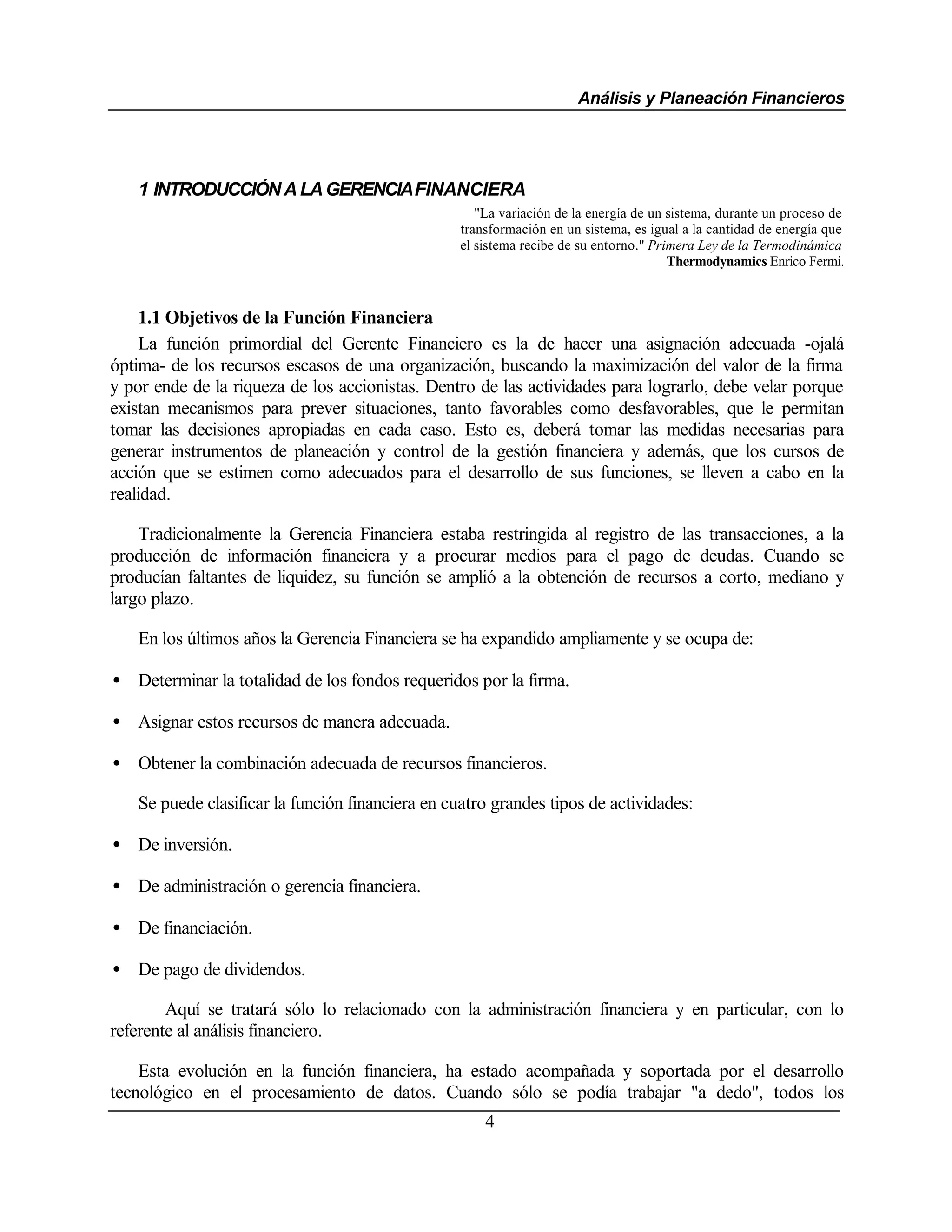 Análisis y Planeación Financieros




   1 INTRODUCCIÓN A LA GERENCIA FINANCIERA
                                                     "La variación de la energía de un sistema, durante un proceso de
                                                  transformación en un sistema, es igual a la cantidad de energía que
                                                  el sistema recibe de su entorno." Primera Ley de la Termodinámica
                                                                                       Thermodynamics Enrico Fermi.



    1.1 Objetivos de la Función Financiera
    La función primordial del Gerente Financiero es la de hacer una asignación adecuada -ojalá
óptima- de los recursos escasos de una organización, buscando la maximización del valor de la firma
y por ende de la riqueza de los accionistas. Dentro de las actividades para lograrlo, debe velar porque
existan mecanismos para prever situaciones, tanto favorables como desfavorables, que le permitan
tomar las decisiones apropiadas en cada caso. Esto es, deberá tomar las medidas necesarias para
generar instrumentos de planeación y control de la gestión financiera y además, que los cursos de
acción que se estimen como adecuados para el desarrollo de sus funciones, se lleven a cabo en la
realidad.

    Tradicionalmente la Gerencia Financiera estaba restringida al registro de las transacciones, a la
producción de información financiera y a procurar medios para el pago de deudas. Cuando se
producían faltantes de liquidez, su función se amplió a la obtención de recursos a corto, mediano y
largo plazo.

   En los últimos años la Gerencia Financiera se ha expandido ampliamente y se ocupa de:

• Determinar la totalidad de los fondos requeridos por la firma.

• Asignar estos recursos de manera adecuada.

• Obtener la combinación adecuada de recursos financieros.

   Se puede clasificar la función financiera en cuatro grandes tipos de actividades:

• De inversión.

• De administración o gerencia financiera.

• De financiación.

• De pago de dividendos.

        Aquí se tratará sólo lo relacionado con la administración financiera y en particular, con lo
referente al análisis financiero.

    Esta evolución en la función financiera, ha estado acompañada y soportada por el desarrollo
tecnológico en el procesamiento de datos. Cuando sólo se podía trabajar "a dedo", todos los
                                                      4
 