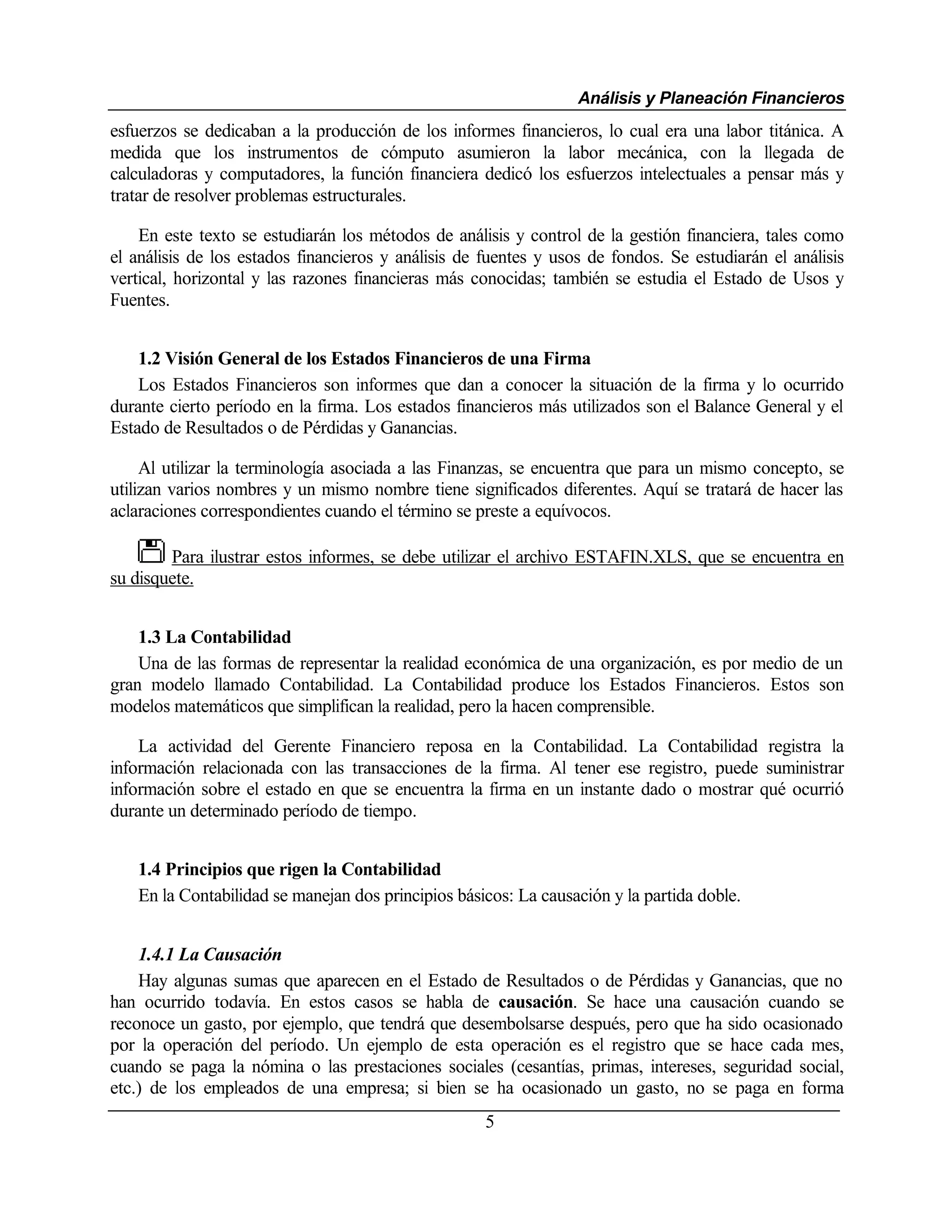 Análisis y Planeación Financieros
esfuerzos se dedicaban a la producción de los informes financieros, lo cual era una labor titánica. A
medida que los instrumentos de cómputo asumieron la labor mecánica, con la llegada de
calculadoras y computadores, la función financiera dedicó los esfuerzos intelectuales a pensar más y
tratar de resolver problemas estructurales.

    En este texto se estudiarán los métodos de análisis y control de la gestión financiera, tales como
el análisis de los estados financieros y análisis de fuentes y usos de fondos. Se estudiarán el análisis
vertical, horizontal y las razones financieras más conocidas; también se estudia el Estado de Usos y
Fuentes.


    1.2 Visión General de los Estados Financieros de una Firma
    Los Estados Financieros son informes que dan a conocer la situación de la firma y lo ocurrido
durante cierto período en la firma. Los estados financieros más utilizados son el Balance General y el
Estado de Resultados o de Pérdidas y Ganancias.

     Al utilizar la terminología asociada a las Finanzas, se encuentra que para un mismo concepto, se
utilizan varios nombres y un mismo nombre tiene significados diferentes. Aquí se tratará de hacer las
aclaraciones correspondientes cuando el término se preste a equívocos.

        Para ilustrar estos informes, se debe utilizar el archivo ESTAFIN.XLS, que se encuentra en
su disquete.


    1.3 La Contabilidad
    Una de las formas de representar la realidad económica de una organización, es por medio de un
gran modelo llamado Contabilidad. La Contabilidad produce los Estados Financieros. Estos son
modelos matemáticos que simplifican la realidad, pero la hacen comprensible.

    La actividad del Gerente Financiero reposa en la Contabilidad. La Contabilidad registra la
información relacionada con las transacciones de la firma. Al tener ese registro, puede suministrar
información sobre el estado en que se encuentra la firma en un instante dado o mostrar qué ocurrió
durante un determinado período de tiempo.


   1.4 Principios que rigen la Contabilidad
   En la Contabilidad se manejan dos principios básicos: La causación y la partida doble.


    1.4.1 La Causación
    Hay algunas sumas que aparecen en el Estado de Resultados o de Pérdidas y Ganancias, que no
han ocurrido todavía. En estos casos se habla de causación. Se hace una causación cuando se
reconoce un gasto, por ejemplo, que tendrá que desembolsarse después, pero que ha sido ocasionado
por la operación del período. Un ejemplo de esta operación es el registro que se hace cada mes,
cuando se paga la nómina o las prestaciones sociales (cesantías, primas, intereses, seguridad social,
etc.) de los empleados de una empresa; si bien se ha ocasionado un gasto, no se paga en forma
                                                     5
 