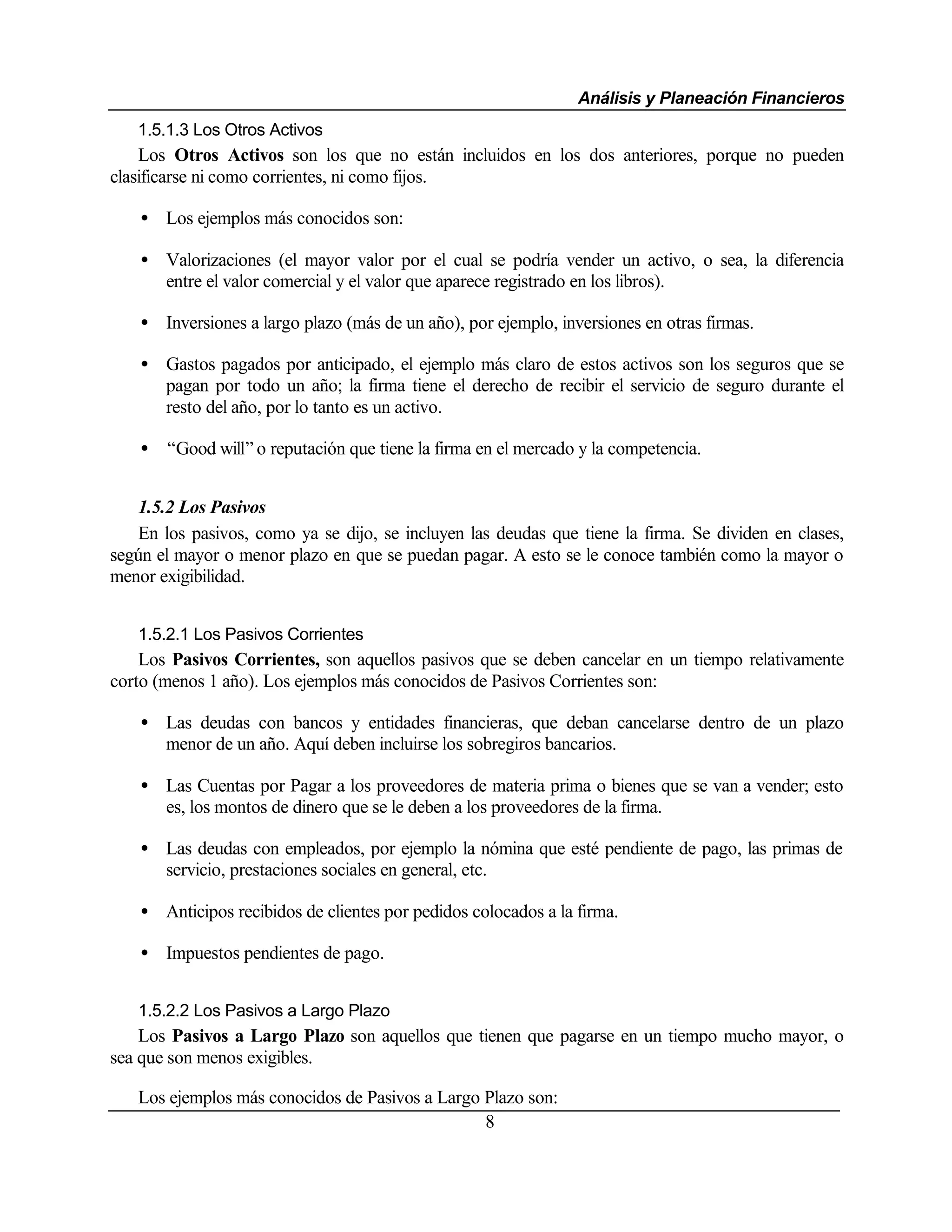Análisis y Planeación Financieros
   1.5.1.3 Los Otros Activos
    Los Otros Activos son los que no están incluidos en los dos anteriores, porque no pueden
clasificarse ni como corrientes, ni como fijos.

   • Los ejemplos más conocidos son:

   • Valorizaciones (el mayor valor por el cual se podría vender un activo, o sea, la diferencia
     entre el valor comercial y el valor que aparece registrado en los libros).

   • Inversiones a largo plazo (más de un año), por ejemplo, inversiones en otras firmas.

   • Gastos pagados por anticipado, el ejemplo más claro de estos activos son los seguros que se
     pagan por todo un año; la firma tiene el derecho de recibir el servicio de seguro durante el
     resto del año, por lo tanto es un activo.

   • “Good will” o reputación que tiene la firma en el mercado y la competencia.


   1.5.2 Los Pasivos
   En los pasivos, como ya se dijo, se incluyen las deudas que tiene la firma. Se dividen en clases,
según el mayor o menor plazo en que se puedan pagar. A esto se le conoce también como la mayor o
menor exigibilidad.


   1.5.2.1 Los Pasivos Corrientes
    Los Pasivos Corrientes, son aquellos pasivos que se deben cancelar en un tiempo relativamente
corto (menos 1 año). Los ejemplos más conocidos de Pasivos Corrientes son:

   • Las deudas con bancos y entidades financieras, que deban cancelarse dentro de un plazo
     menor de un año. Aquí deben incluirse los sobregiros bancarios.

   • Las Cuentas por Pagar a los proveedores de materia prima o bienes que se van a vender; esto
     es, los montos de dinero que se le deben a los proveedores de la firma.

   • Las deudas con empleados, por ejemplo la nómina que esté pendiente de pago, las primas de
     servicio, prestaciones sociales en general, etc.

   • Anticipos recibidos de clientes por pedidos colocados a la firma.

   • Impuestos pendientes de pago.


   1.5.2.2 Los Pasivos a Largo Plazo
    Los Pasivos a Largo Plazo son aquellos que tienen que pagarse en un tiempo mucho mayor, o
sea que son menos exigibles.

   Los ejemplos más conocidos de Pasivos a Largo Plazo son:
                                                 8
 