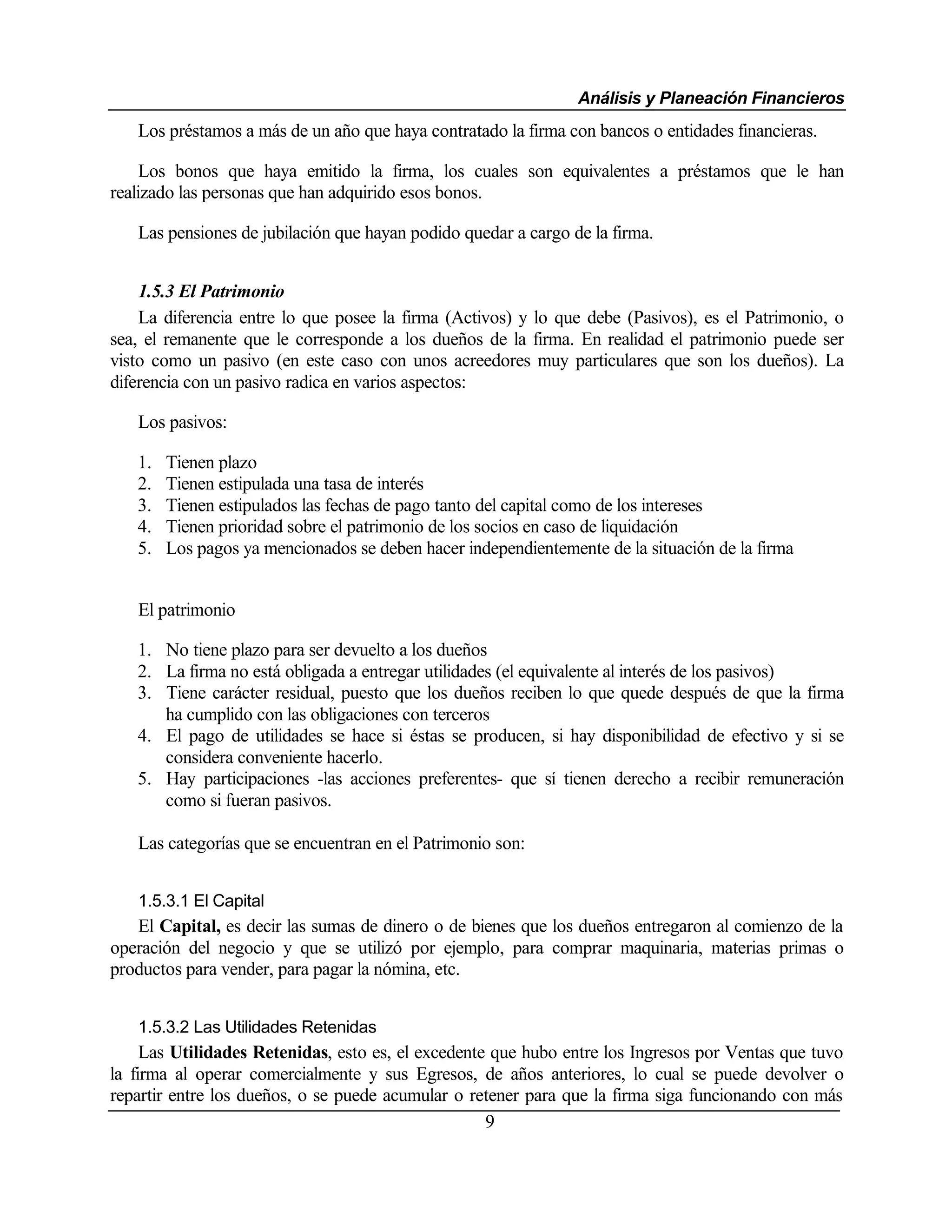 Análisis y Planeación Financieros
   Los préstamos a más de un año que haya contratado la firma con bancos o entidades financieras.

     Los bonos que haya emitido la firma, los cuales son equivalentes a préstamos que le han
realizado las personas que han adquirido esos bonos.

   Las pensiones de jubilación que hayan podido quedar a cargo de la firma.


    1.5.3 El Patrimonio
    La diferencia entre lo que posee la firma (Activos) y lo que debe (Pasivos), es el Patrimonio, o
sea, el remanente que le corresponde a los dueños de la firma. En realidad el patrimonio puede ser
visto como un pasivo (en este caso con unos acreedores muy particulares que son los dueños). La
diferencia con un pasivo radica en varios aspectos:

   Los pasivos:

   1.   Tienen plazo
   2.   Tienen estipulada una tasa de interés
   3.   Tienen estipulados las fechas de pago tanto del capital como de los intereses
   4.   Tienen prioridad sobre el patrimonio de los socios en caso de liquidación
   5.   Los pagos ya mencionados se deben hacer independientemente de la situación de la firma


   El patrimonio

   1. No tiene plazo para ser devuelto a los dueños
   2. La firma no está obligada a entregar utilidades (el equivalente al interés de los pasivos)
   3. Tiene carácter residual, puesto que los dueños reciben lo que quede después de que la firma
      ha cumplido con las obligaciones con terceros
   4. El pago de utilidades se hace si éstas se producen, si hay disponibilidad de efectivo y si se
      considera conveniente hacerlo.
   5. Hay participaciones -las acciones preferentes- que sí tienen derecho a recibir remuneración
      como si fueran pasivos.

   Las categorías que se encuentran en el Patrimonio son:


   1.5.3.1 El Capital
   El Capital, es decir las sumas de dinero o de bienes que los dueños entregaron al comienzo de la
operación del negocio y que se utilizó por ejemplo, para comprar maquinaria, materias primas o
productos para vender, para pagar la nómina, etc.


   1.5.3.2 Las Utilidades Retenidas
     Las Utilidades Retenidas, esto es, el excedente que hubo entre los Ingresos por Ventas que tuvo
la firma al operar comercialmente y sus Egresos, de años anteriores, lo cual se puede devolver o
repartir entre los dueños, o se puede acumular o retener para que la firma siga funcionando con más
                                                    9
 
