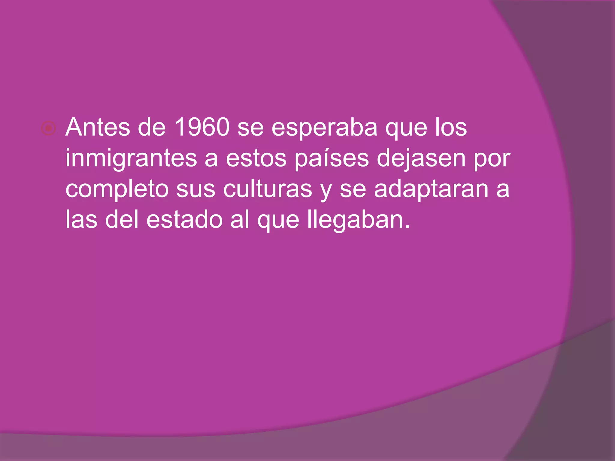    Antes de 1960 se esperaba que los
    inmigrantes a estos países dejasen por
    completo sus culturas y se adaptaran a
    las del estado al que llegaban.
 