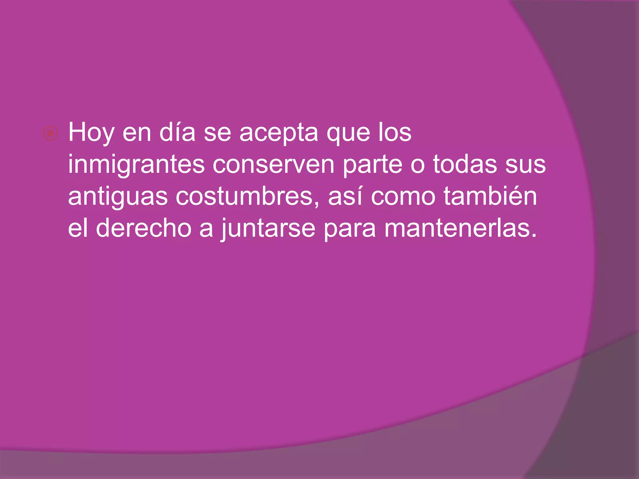    Hoy en día se acepta que los
    inmigrantes conserven parte o todas sus
    antiguas costumbres, así como también
    el derecho a juntarse para mantenerlas.
 