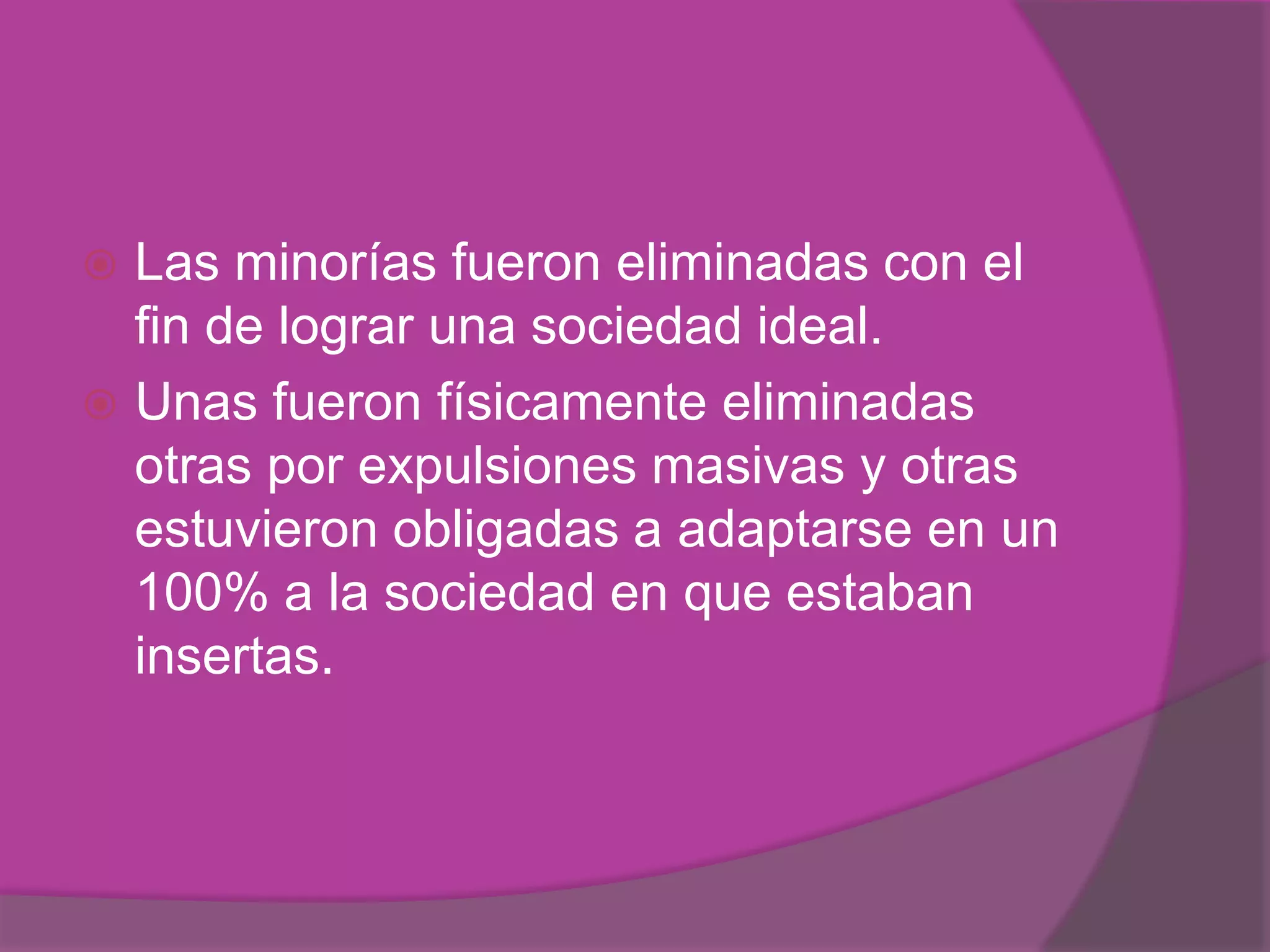  Las minorías fueron eliminadas con el
  fin de lograr una sociedad ideal.
 Unas fueron físicamente eliminadas
  otras por expulsiones masivas y otras
  estuvieron obligadas a adaptarse en un
  100% a la sociedad en que estaban
  insertas.
 