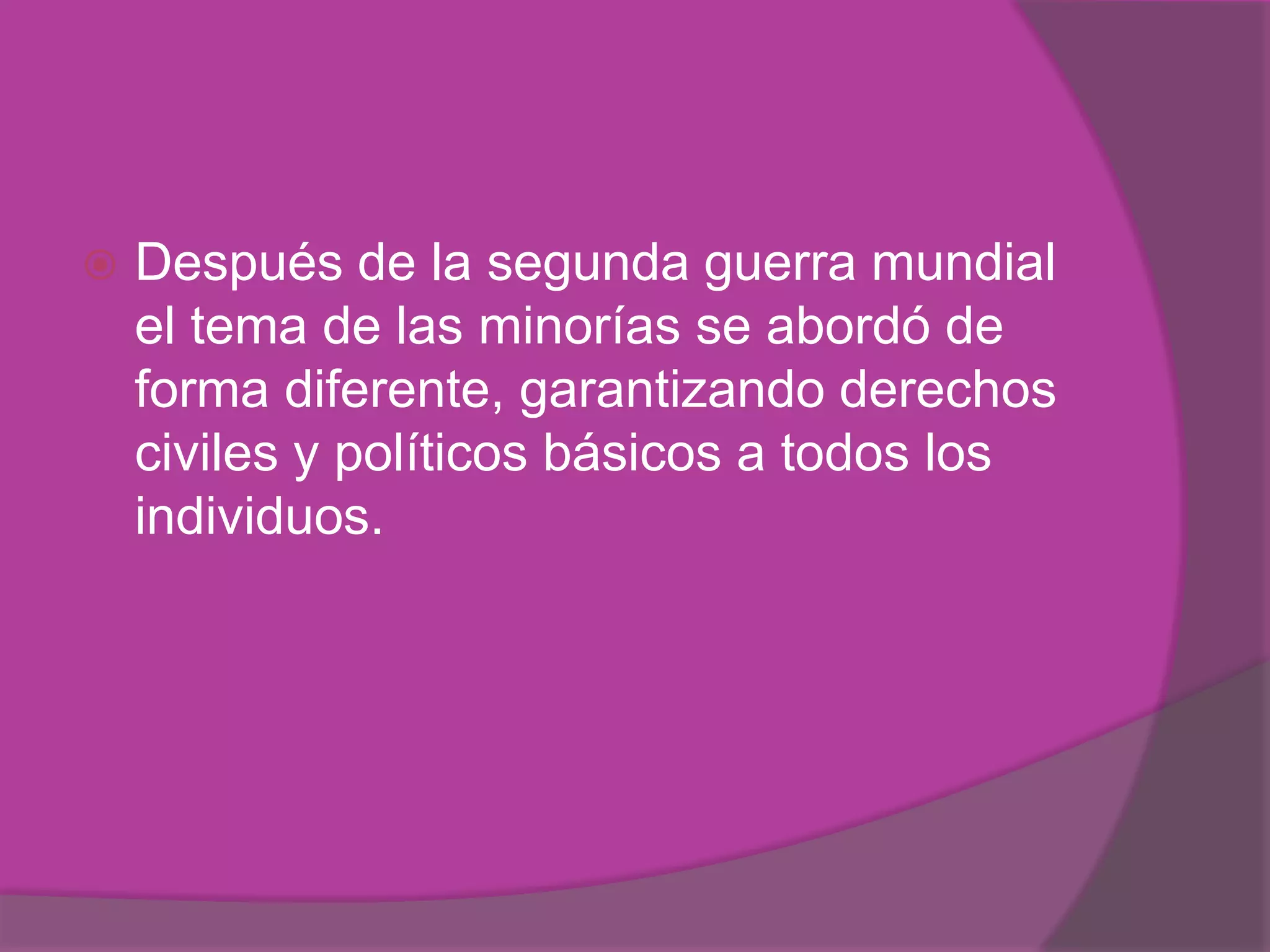    Después de la segunda guerra mundial
    el tema de las minorías se abordó de
    forma diferente, garantizando derechos
    civiles y políticos básicos a todos los
    individuos.
 