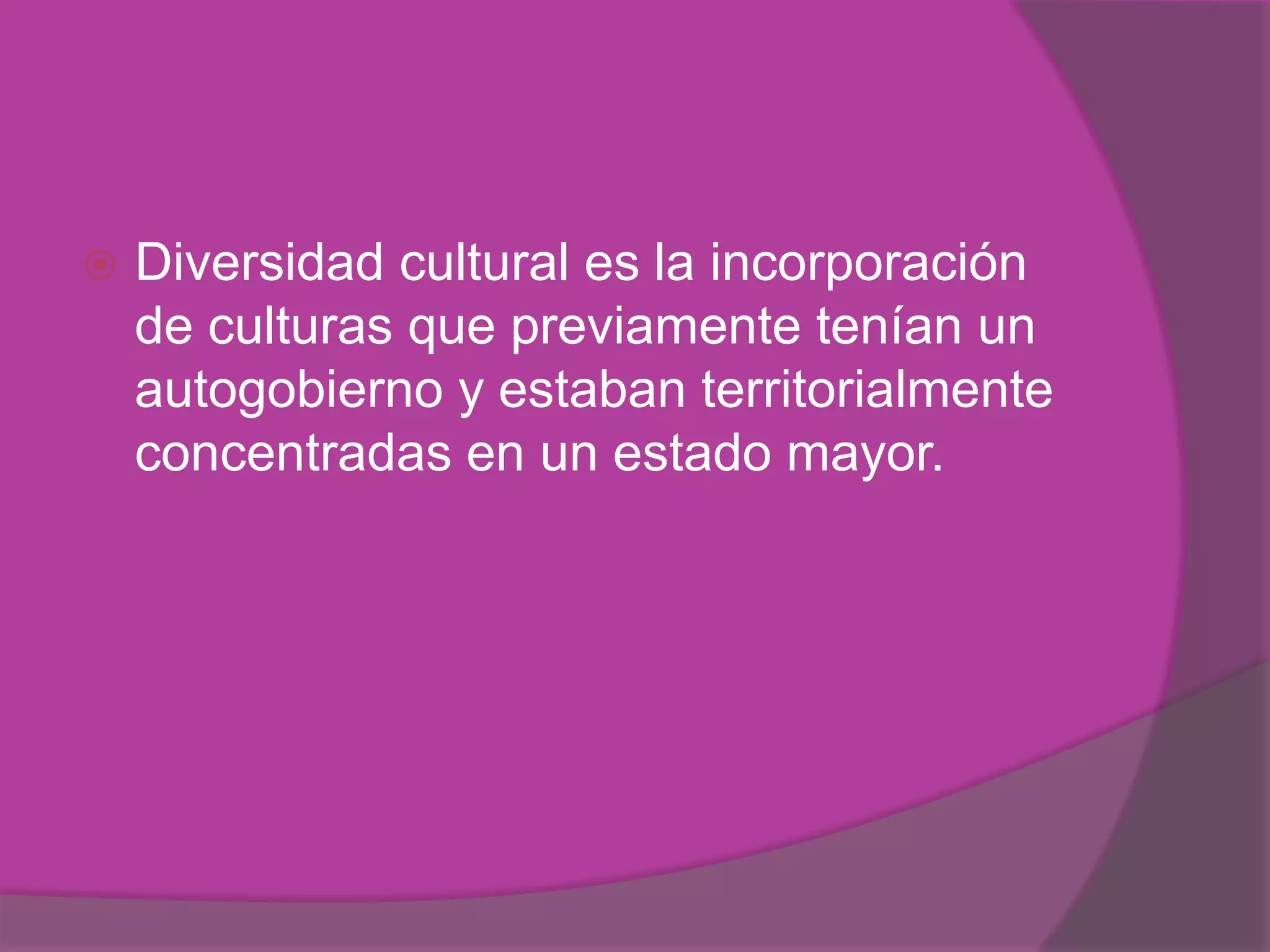    Diversidad cultural es la incorporación
    de culturas que previamente tenían un
    autogobierno y estaban territorialmente
    concentradas en un estado mayor.
 