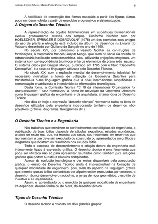 Antonio Clélio Ribeiro, Mauro Pedro Peres, Nacir Izidoro                           6


      A habilidade de percepção das formas espaciais a partir das figuras planas
pode ser desenvolvida a partir de exercícios progressivos e sistematizados.
A Origem do Desenho Técnico
         A representação de objetos tridimensionais em superfícies bidimensionais
evoluiu gradualmente através dos tempos. Conforme histórico feito por
HOELSCHER, SPRINGER E DOBROVOLNY (1978) um dos exemplos mais antigos
do uso de planta e elevação está incluído no álbum de desenhos na Livraria do
Vaticano desenhado por Giuliano de Sangalo no ano de 1490.
         No século XVII, por patriotismo e visando facilitar as construções de
fortificações, o matemático francês Gaspar Monge, que além de sábio era dotado de
extraordinária habilidade como desenhista, criou, utilizando projeções ortogonais, um
sistema com correspondência biunívoca entre os elementos do plano e do espaço.
O sistema criado por Gaspar Monge, publicado em 1795 com o título “Geometrie
Descriptive” é a base da linguagem utilizada pelo Desenho Técnico.
         No século XIX, com a explosão mundial do desenvolvimento industrial, foi
necessário normalizar a forma de utilização da Geometria Descritiva para
transformá-la numa linguagem gráfica que, a nível internacional, simplificasse a
comunicação e viabilizasse o intercâmbio de informações tecnológicas.
         Desta forma, a Comissão Técnica TC 10 da International Organization for
Standardization – ISO normalizou a forma de utilização da Geometria Descritiva
como linguagem gráfica da engenharia e da arquitetura, chamando-a de Desenho
Técnico.
         Nos dias de hoje a expressão “desenho técnico” representa todos os tipos de
desenhos utilizados pela engenharia incorporando também os desenhos não-
projetivos (gráficos, diagramas, fluxogramas etc.).


O Desenho Técnico e a Engenharia
        Nos trabalhos que envolvem os conhecimentos tecnológicos de engenharia, a
viabilização de boas idéias depende de cálculos exaustivos, estudos econômicos,
análise de riscos etc. que, na maioria dos casos, são resumidos em desenhos que
representam o que deve ser executado ou construído ou apresentados em gráficos e
diagramas que mostram os resultados dos estudos feitos.
        Todo o processo de desenvolvimento e criação dentro da engenharia está
intimamente ligado à expressão gráfica. O desenho técnico é uma ferramenta que
pode ser utilizada não só para apresentar resultados como também para soluções
gráficas que podem substituir cálculos complicados.
        Apesar da evolução tecnológica e dos meios disponíveis pela computação
gráfica, o ensino de Desenho Técnico ainda é imprescindível na formação de
qualquer modalidade de engenheiro, pois, além do aspecto da linguagem gráfica
que permite que as idéias concebidas por alguém sejam executadas por terceiros, o
desenho técnico desenvolve o raciocínio, o senso de rigor geométrico, o espírito de
iniciativa e de organização.
        Assim, o aprendizado ou o exercício de qualquer modalidade de engenharia
irá depender, de uma forma ou de outra, do desenho técnico.


Tipos de Desenho Técnico
        O desenho técnico é dividido em dois grandes grupos:
 