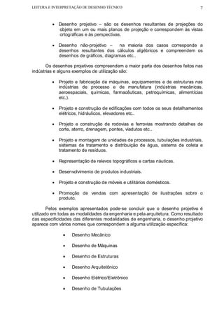 LEITURA E INTERPRETAÇÃO DE DESENHO TÉCNICO                                      7


         • Desenho projetivo – são os desenhos resultantes de projeções do
           objeto em um ou mais planos de projeção e correspondem às vistas
           ortográficas e às perspectivas.

         • Desenho não-projetivo –      na maioria dos casos corresponde a
           desenhos resultantes dos cálculos algébricos e compreendem os
           desenhos de gráficos, diagramas etc..

       Os desenhos projetivos compreendem a maior parte dos desenhos feitos nas
indústrias e alguns exemplos de utilização são:

         •   Projeto e fabricação de máquinas, equipamentos e de estruturas nas
             indústrias de processo e de manufatura (indústrias mecânicas,
             aeroespaciais, químicas, farmacêuticas, petroquímicas, alimentícias
             etc.).

         •   Projeto e construção de edificações com todos os seus detalhamentos
             elétricos, hidráulicos, elevadores etc..

         •   Projeto e construção de rodovias e ferrovias mostrando detalhes de
             corte, aterro, drenagem, pontes, viadutos etc..

         •   Projeto e montagem de unidades de processos, tubulações industriais,
             sistemas de tratamento e distribuição de água, sistema de coleta e
             tratamento de resíduos.

         • Representação de relevos topográficos e cartas náuticas.

         • Desenvolvimento de produtos industriais.

         • Projeto e construção de móveis e utilitários domésticos.

         • Promoção de vendas com apresentação de ilustrações sobre o
           produto.

        Pelos exemplos apresentados pode-se concluir que o desenho projetivo é
utilizado em todas as modalidades da engenharia e pela arquitetura. Como resultado
das especificidades das diferentes modalidades de engenharia, o desenho projetivo
aparece com vários nomes que correspondem a alguma utilização específica:

              •    Desenho Mecânico

              •    Desenho de Máquinas

              •    Desenho de Estruturas

              •    Desenho Arquitetônico

              •    Desenho Elétrico/Eletrônico

              •    Desenho de Tubulações
 