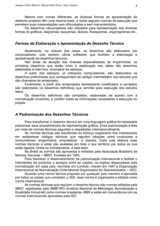 Antonio Clélio Ribeiro, Mauro Pedro Peres, Nacir Izidoro                          8


      Mesmo com nomes diferentes, as diversas formas de apresentação do
desenho projetivo têm uma mesma base, e todas seguem normas de execução que
permitem suas interpretações sem dificuldades e sem mal-entendidos
      Os desenhos não-projetivos são utilizados para representação das diversas
formas de gráficos, diagramas, esquemas, ábacos, fluxogramas, organogramas etc..


Formas de Elaboração e Apresentação do Desenho Técnico
        Atualmente, na maioria dos casos, os desenhos são elaborados por
computadores, pois existem vários softwares que facilitam a elaboração e
apresentação de desenhos técnicos.
        Nas áreas de atuação das diversas especialidades de engenharias, os
primeiros desenhos que darão início à viabilização das idéias são desenhos
elaborados à mão livre, chamados de esboços.
        A partir dos esboços, já utilizando computadores, são elaborados os
desenhos preliminares que correspondem ao estágio intermediário dos estudos que
são chamados de anteprojeto.
        Finalmente, a partir dos anteprojetos devidamente modificados e corrigidos
são elaborados os desenhos definitivos que servirão para execução dos estudos
feitos.
        Os desenhos definitivos são completos, elaborados de acordo com a
normalização envolvida, e contêm todas as informações necessárias à execução do
projeto.


A Padronização dos Desenhos Técnicos
       Para transformar o desenho técnico em uma linguagem gráfica foi necessário
padronizar seus procedimentos de representação gráfica. Essa padronização é feita
por meio de normas técnicas seguidas e respeitadas internacionalmente.
       As normas técnicas são resultantes do esforço cooperativo dos interessados
em estabelecer códigos técnicos que regulem relações entre produtores e
consumidores, engenheiros, empreiteiros e clientes. Cada país elabora suas
normas técnicas e estas são acatadas em todo o seu território por todos os que
estão ligados, direta ou indiretamente, a este setor.
       No Brasil as normas são aprovadas e editadas pela Associação Brasileira de
Normas Técnicas – ABNT, fundada em 1940.
       Para favorecer o desenvolvimento da padronização internacional e facilitar o
intercâmbio de produtos e serviços entre as nações, os órgãos responsáveis pela
normalização em cada país, reunidos em Londres, criaram em 1947 a Organização
Internacional de Normalização (International Organization for Standardization – ISO)
       Quando uma norma técnica proposta por qualquer país membro é aprovada
por todos os países que compõem a ISO, essa norma é organizada e editada como
norma internacional.
       As normas técnicas que regulam o desenho técnico são normas editadas pela
ABNT, registradas pelo INMETRO (Instituto Nacional de Metrologia, Normalização e
Qualidade Industrial) como normas brasileiras -NBR e estão em consonância com as
normas internacionais aprovadas pela ISO.
 