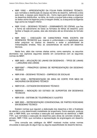 Antonio Clélio Ribeiro, Mauro Pedro Peres, Nacir Izidoro                                  10


    •   NBR 10582 – APRESENTAÇÃO DA FOLHA PARA DESENHO TÉCNICO,
        que normaliza a distribuição do espaço da folha de desenho, definindo a área
        para texto, o espaço para desenho etc.. Como regra geral deve-se organizar
        os desenhos distribuídos na folha, de modo a ocupar toda a área, e organizar
        os textos acima da legenda junto à margem direita, ou à esquerda da legenda
        logo acima da margem inferior.

    •   NBR 13142 – DESENHO TÉCNICO – DOBRAMENTO DE CÓPIAS, que fixa
        a forma de dobramento de todos os formatos de folhas de desenho: para
        facilitar a fixação em pastas, eles são dobrados até as dimensões do formato
        A4.

    •   NBR 8402 – EXECUÇÃO                       DE CARACTERES PARA ESCRITA EM
        DESENHOS TÉCNICOS que,                   visando à uniformidade e à legibilidade para
        evitar prejuízos na clareza              do desenho e evitar a possibilidade de
        interpretações erradas, fixou            as características de escrita em desenhos
        técnicos.

      Neste livro, além das normas citadas acima, como exemplos, os assuntos
abordados nos capítulos seguintes estarão em consonância com as seguintes
normas da ABNT:

    •   NBR 8403 – APLICAÇÃO DE LINHAS EM DESENHOS – TIPOS DE LINHAS
        – LARGURAS DAS LINHAS

    •   NBR10067 – PRINCÍPIOS GERAIS DE REPRESENTAÇÃO EM DESENHO
        TÉCNICO

    •   NBR 8196 – DESENHO TÉCNICO – EMPREGO DE ESCALAS

    •   NBR 12298 – REPRESENTAÇÃO DE ÁREA DE CORTE POR MEIO DE
        HACHURAS EM DESENHO TÉCNICO

    •   NBR10126 – COTAGEM EM DESENHO TÉCNICO

    •   NBR8404 – INDICAÇÃO DO ESTADO DE SUPERFÍCIE EM DESENHOS
        TÉCNICOS

    •   NBR 6158 – SISTEMA DE TOLERÂNCIAS E AJUSTES

    •   NBR 8993 – REPRESENTAÇÃO CONVENCIONAL DE PARTES ROSCADAS
        EM DESENHO TÉCNICO

        Existem normas que regulam a elaboração dos desenhos e têm a finalidade
de atender a uma determinada modalidade de engenharia. Como exemplo, pode-se
citar: a NBR 6409, que normaliza a execução dos desenhos de eletrônica; a NBR
7191, que normaliza a execução de desenhos para obras de concreto simples ou
armado; NBR 11534, que normaliza a representação de engrenagens em desenho
técnico.
        Uma consulta aos catálogos da ABNT mostrará muitas outras normas
vinculadas à execução de algum tipo ou alguma especificidade de desenho técnico.
 