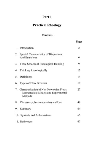 Part 1

                 Practical Rheology

                       Contents

                                             Page

1. Introduction                               2

2. Special Characteristics of Dispersions
   And Emulsions                              6

3. Three Schools of Rheological Thinking      9

4. Thinking Rheo-logically                    12

5. Definitions                                14

6. Types of Flow Behavior                     19

7. Characterization of Non-Newtonian Flow:    27
     Mathematical Models and Experimental
     Methods

8. Viscometry; Instrumentation and Use        49

9.   Summary                                  64

10. Symbols and Abbreviations                 65

11. References                                67




                           1
 