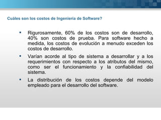 Cuáles son los costos de Ingeniería de Software?


         Rigurosamente, 60% de los costos son de desarrollo,
          40% son costos de prueba. Para software hecho a
          medida, los costos de evolución a menudo exceden los
          costos de desarrollo.
         Varían acorde al tipo de sistema a desarrollar y a los
          requerimientos con respecto a los atributos del mismo,
          como ser el funcionamiento y la confiabilidad del
          sistema.
         La distribución de los costos depende del modelo
          empleado para el desarrollo del software.
 