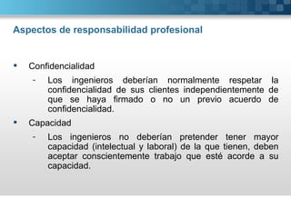 Aspectos de responsabilidad profesional


   Confidencialidad
    -   Los ingenieros deberían normalmente respetar la
        confidencialidad de sus clientes independientemente de
        que se haya firmado o no un previo acuerdo de
        confidencialidad.
   Capacidad
    -   Los ingenieros no deberían pretender tener mayor
        capacidad (intelectual y laboral) de la que tienen, deben
        aceptar conscientemente trabajo que esté acorde a su
        capacidad.
 