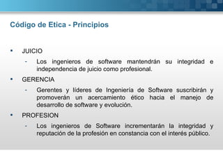 Código de Etica - Principios


   JUICIO
    -   Los ingenieros de software mantendrán su integridad e
        independencia de juicio como profesional.
   GERENCIA
    -   Gerentes y líderes de Ingeniería de Software suscribirán y
        promoverán un acercamiento ético hacia el manejo de
        desarrollo de software y evolución.
   PROFESION
    -   Los ingenieros de Software incrementarán la integridad y
        reputación de la profesión en constancia con el interés público.
 