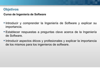 Objetivos
Curso de Ingeniería de Software


 Introducir y comprender la Ingeniería de Software y explicar su
  importancia.
 Establecer respuestas a preguntas clave acerca de la Ingeniería
  de Software.
 Introducir aspectos éticos y profesionales y explicar la importancia
  de los mismos para los ingenieros de software.
 