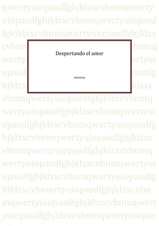 qwertyuiopasdfghjklzxcvbnmqwerty
uiopasdfghjklzxcvbnmqwertyuiopasd
fghjklzxcvbnmqwertyuiopasdfghjklzx
cvbnmqwertyuiopasdfghjklzxcvbnmq
            Despertando el amor
wertyuiopasdfghjklzxcvbnmqwertyui
opasdfghjklzxcvbnmqwertyuiopasdfg
               Anónimo


hjklzxcvbnmqwertyuiopasdfghjklzxc
vbnmqwertyuiopasdfghjklzxcvbnmq
wertyuiopasdfghjklzxcvbnmqwertyui
opasdfghjklzxcvbnmqwertyuiopasdfg
hjklzxcvbnmqwertyuiopasdfghjklzxc
vbnmqwertyuiopasdfghjklzxcvbnmq
wertyuiopasdfghjklzxcvbnmqwertyui
opasdfghjklzxcvbnmqwertyuiopasdfg
hjklzxcvbnmrtyuiopasdfghjklzxcvbn
mqwertyuiopasdfghjklzxcvbnmqwert
yuiopasdfghjklzxcvbnmqwertyuiopas
 