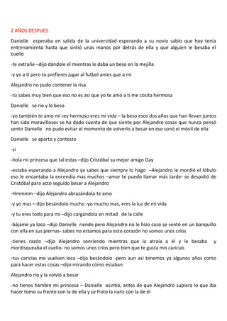2 AÑOS DESPUES
Danielle esperaba en salida de la universidad esperando a su novio sabio que hoy tenia
entrenamiento hasta que sintió unas manos por detrás de ella y que alguien le besaba el
cuello
-te extrañe –dijo dándole el mientras le daba un beso en la mejilla
-y yo a ti pero tu prefieres jugar al futbol antes que a mi
Alejandro no pudo contener la risa
-tú sabes muy bien que eso no es así que yo te amo a ti me cosita hermosa
Danielle se rio y lo beso
-yo también te amo mi rey hermoso eres mi vida – la beso esos dos años que han llevan juntos
han sido maravillosos se ha dado cuenta de que siente por Alejandro cosas que nunca pensó
sentir Danielle no pudo evitar el momento de volverlo a besar en eso sonó el móvil de ella
Danielle se aparto y contesto
-si
-hola mi princesa que tal estas –dijo Cristóbal su mejor amigo Gay
-estaba esperando a Alejandro ya sabes que siempre lo hago –Alejandro le mordió el lóbulo
eso le encantaba la encendía mas muchos –amor te puedo llamar más tarde- se despidió de
Cristóbal para acto seguido besar a Alejandro
-Hmmmm –dijo Alejandro abrazándola-te amo
-y yo mas – dijo besándolo mucho -yo mucho mas, eres la luz de mi vida
-y tu eres todo para mí –dijo cargándola en mitad de la calle
-bájame ya loco –dijo Danielle riendo pero Alejandro no le hizo caso se sentó en un banquillo
con ella en sus piernas- sabes no estamos para esto corazón no somos unos críos
-tienes razón –dijo Alejandro sonriendo mientras que la atraía a él y le besaba            y
mordisqueaba el cuello- no somos unos críos pero bien que te gusta mis caricias
-tus caricias me vuelven loca –dijo besándolo -pero aun así tenemos ya algunos años como
para hacer estas cosas –dijo mirando cómo estaban
Alejandro rio y la volvió a besar
-no tienes hambre mi princesa – Danielle asintió, antes de que Alejandro supiera lo que iba
hacer tomo su frente con la de ella y se froto la nariz con la de él
 