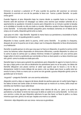 Entraron al ascensor y pulsaron el 7º piso cuando las puertas del ascensor se cerraron
Alejandro la acorralo en una de las paredes la beso con fuerza y poder Danielle no pudo
evitar gemir
Cuando llegaron al piso Alejandro bajo las manos desde su espalda hasta su trasero y la
levanto salió del ascensor sin despegar sus labios unos vecinos que estaban saliendo de su
apartamento se quedaron mirando la escena pero Alejandro no se inmuto cuando la besaba
se le olvidaba el mundo no ella era todo su mundo. Mientras sacaba la llave Alejandro sentía
como Danielle lo torturaba dándole pequeños pero mordaces lamentos en el lóbulo de la
oreja y en el cuello, Alejandro gimió ante su tacto
-que pasa mi cielo – dijo Danielle bajando la mano hacia sus pantalones y tocándole el bulto
de la entrepierna – te quedo grande la puerta
Alejandro la beso cuando abrió la puerta, sintió como Danielle le quitaba la chaqueta,
después de cerrar la puerta con el pie y dejar caer la chaqueta Alejandro la llevo directamente
a su habitación
Danielle no podía pensar en otra que cosa que no fuera en Alejandro, le quieto la camisa sintió
como los botones salían disparados en direcciones diferentes, cuando Alejandro la coloco en
la cama le paso la camisa por su cabeza mientras miraba el sujetador con una sonrisa para
luego soltar el cierre y quitárselo aun sonriendo se llevo un duro pezón a su boca mientras que
ella gimió como lo amaba era todo para ella
Danielle bajo la mano para quitarle los pantalones pero Alejandro le agarro la mano la miro a
los ojos y bajo junto a con ella se desbrocho los pantalones pero no se los quito, los labios de
Danielle dibujaron una picara sonrisa al saber que quería que lo tocara y no lo iba a
decepcionar metió la mano debajo de sus jeans y de sus bóxer para tocar su polla esta tan
erecto lo toco y froto su mano con su carne era tan grande y grueso Alejandro gimió como le
gustaba que se la tocara
-te gusta? – pregunto Danielle con una sonrisa seductora
Alejandro sonrió y dejo un reguero de besos desde los pechos paso por el cuello hasta llegar a
los labios la beso con tanto ardor al mismo tiempo que se movía en su mano, Sofía creyó ver
estrellas ese hombre sí que sabía besar
Alejandro no pudo aguantar más necesitaba estar dentro de ella, se paro y se quito los
pantalones y los bóxer la tenía tan dura que le dolía se subió en la cama Danielle lo miro con
una sonrisa y antes de que Alejandro adivinara lo que iba hacer se llevo la polla a su boca
mientras que este gimió a la vez que bajaba una mano a su cabello
-Hmmmm –dijo Alejandro con voz ronca- nena eso es grandioso
 