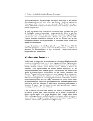 12 Design e Avaliação de Interfaces Humano-Computador
____________________________________________________________________

Avanços da Lingüística têm demonstrado que diálogo não é linear, ou seja, quando
dizemos alguma coisa, você pensa sobre o que dissemos e aí dá uma resposta, nós
vamos pensar sobre a resposta e aí …., e assim por diante. Portanto, para que o
diálogo efetivamente ocorra é necessária a existência, ou a construção, de um meio
comum de significados.

As atuais interfaces gráficas explicitamente representam o que vem a ser esse meio
de significados comum, pela aparência e comportamento dos objetos na tela. Este
conceito dá suporte a idéia de que uma interface é um contexto compartilhado de
ação no qual tanto o computador como o humano são agentes (Laurel, 1993).
Enganos, resultados inesperados e mensagens de erro são evidência típica de uma
quebra na conversação, onde o pretenso meio de significados comum torna-se uma
seara de desentendimentos.

A noção de metáforas de interfaces (Carroll et al., 1988; Wozny, 1989) foi
introduzida para prover às pessoas um esquema do funcionamento da interface que
prevenisse tais desentendimentos, ou seja, facilitassem a criação desse contexto
compartilhado. Por que metáforas?


METÁFORAS DE INTERFACE
Metáforas são parte integrante de nosso pensamento e linguagem. Elas aparecem não
somente na poesia ou literatura, mas em nossa linguagem cotidiana. E geralmente as
pessoas não se dão conta de que estão usando metáforas, elas são invisíveis. Alguns
exemplos bastante comuns: gastar dinheiro, atacar, defender e destruir um
argumento; tratar superficialmente um assunto; trânsito engarrafado; etc. As
metáforas funcionam como modelos naturais, nos permitindo usar conhecimento
familiar de objetos concretos e experiências para dar estrutura a conceitos mais
abstratos. As características de metáforas em nossa linguagem são as mesmas que
governam o funcionamento de metáforas de interfaces. Da mesma forma que
metáforas invisíveis permeiam nossa linguagem cotidiana elas o fazem nas interfaces
que usamos e projetamos (Erickson, 1990). Por exemplo, um usuário quando arrasta
um documento de um diretório (ou pasta) para outro nos sistemas gerenciadores de
arquivos de ambientes Windows, ele efetivamente acredita que está mudando o
documento de lugar e o que efetivamente ocorre é que o apontador para o arquivo
mudou (apontador também é uma metáfora).

Como as metáforas são usadas como modelos, uma metáfora de interface que sugira
um modelo incorreto pode causar dificuldades para o usuário. Por exemplo, o
clássico caso das funções cortar e colar dos editores atuais - quando se corta algum
objeto ele fica guardado em um buffer (usuários principiantes acham que sumiu) e
quando se cola em outra parte o objeto não cola como no real, ele "empurra" (para
fazer a real função de colar é preciso marcar e depois colar).
 