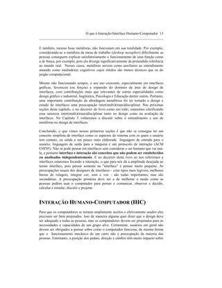 O que é Interação/Interface Humano-Computador 13
____________________________________________________________________

E também, mesmo boas metáforas, não funcionam em sua totalidade. Por exemplo,
considerando-se a metáfora da mesa de trabalho (desktop metaphor) dificilmente as
pessoas conseguem explicar satisfatoriamente o funcionamento de uma função como
a de busca, por exemplo, pois ela diverge significativamente da pretendida referência
ao mundo real. Nesses casos, metáforas servem como auxiliares ao entendimento
atuando como mediadores cognitivos cujos rótulos são menos técnicos que os do
jargão computacional.

Mesmo não funcionando sempre, o seu uso crescente, especialmente em interfaces
gráficas, favoreceu (ou forçou) a expansão do domínio da área de design de
interfaces, com contribuições mais que relevantes de outras especialidades como
design gráfico e industrial, lingüística, Psicologia e Educação dentre outras. Portanto,
uma importante contribuição da abordagem metafórica foi ter tornado o design e
estudo de interfaces uma preocupação inter(multi)(trans)disciplinar. Nas próximas
seções deste capítulo, e no decorrer do livro como um todo, estaremos clarificando
essa natureza inter(multi)(trans)disciplinar tanto no design como na avaliação de
interfaces. No Capítulo 3 voltaremos a discutir sobre o entendimento e uso de
metáforas no design de interfaces.

Concluindo, o que vimos nessas primeiras seções é que não se consegue ter um
conceito simplista de interface como os aspectos do sistema com os quais o usuário
tem contato, ou ainda a um pouco mais elaborada linguagem de entrada para o
usuário, linguagem de saída para a máquina e um protocolo de interação (ACM
CHI'85). Não se pode pensar em interfaces sem considerar o ser humano que vai usá-
la, e portanto interface e interação são conceitos que não podem ser estabelecidos
ou analisados independentemente. E no decorrer deste livro ao nos referirmos a
interfaces estaremos focando a interação, o que para nós dá a amplitude desejada ao
termo interface, pois pensar somente na "interface" é pensar muito pequeno. As
preocupações usuais dos designers de interfaces - criar tipos mais legíveis, melhores
barras de rolagem, integrar cor, som e voz - são todas importantes, mas são
secundárias. A preocupação primeira deve ser a de melhorar o modo como as
pessoas podem usar o computador para pensar e comunicar, observar e decidir,
calcular e simular, discutir e projetar.



INTERAÇÃO HUMANO-COMPUTADOR (IHC)
Para que os computadores se tornem amplamente aceitos e efetivamente usados eles
precisam ser bem projetados. Isso de maneira alguma quer dizer que o design deve
ser adequado a todas as pessoas, mas os computadores devem ser projetados para as
necessidades e capacidades de um grupo alvo. Certamente, usuários em geral não
devem ser obrigados a pensar sobre como o computador funciona, da mesma forma
que o funcionamento mecânico de um carro não é preocupação da maioria das
pessoas. Entretanto, a posição dos pedais, direção e câmbio têm muito impacto sobre
 