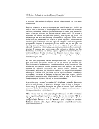 14 Design e Avaliação de Interfaces Humano-Computador
____________________________________________________________________

o motorista, como também o design de sistemas computacionais têm efeito sobre
seus usuários.

Empresas produtoras de software têm despertado para idéia de que a melhora no
aspecto físico da interface do usuário proporciona maiores chances de sucesso de
mercado. Para explorar essa nova dimensão do produto surgiu um termo amplamente
usado - interface amigável ou sistema amigável (user-friendly). Na prática o
significado do amigável está associado somente a uma interface, ou melhor, aos
elementos na tela serem esteticamente mais agradáveis ou bonitos. Muito embora
tenha implicado num avanço com relação às antigas interfaces, muitas empresas
usaram o termo simplesmente como um atrativo de mercado. A maioria dos sistemas
continua não atendendo às necessidades de seus usuários que tem que lidar com
interfaces que mais parecem inimigas. E um outro aspecto, é o de quão pouco
adequado é esse termo: primeiro, é desnecessariamente antropomórfico, usuários não
precisam de máquinas para serem amigas, eles precisam de máquinas que lhes
facilitem na execução de suas tarefas; segundo, significa que as necessidades dos
usuários podem ser descritas em apenas uma dimensão, mais ou menos amigável -
diferentes usuários têm diferentes necessidades e o que é amigável para um pode ser
muito tedioso para outro.

Por outro lado, pesquisadores estavam preocupados em como o uso de computadores
pode efetivamente enriquecer o trabalho e a vida das pessoas. Em particular, eles
estavam analisando as capacidades e limitações humanas, ou seja, estudando o lado
humano da interação com sistemas computacionais. Isso implicava em procurar
entender os processos psicológicos das pessoas quando interagem com
computadores. Entretanto, com o desenvolvimento da área, em paralelo com avanços
tecnológicos, tornou-se claro que outros aspectos ligados ao usuário e ao uso dos
computadores precisavam ser incluídos: treinamento; práticas de trabalho; estrutura
administrativa e organizacional; relações sociais; saúde; e todos os demais fatores
importantes para o sucesso ou fracasso no uso de computadores.

O termo Interação Humano-Computador (IHC) foi adotado em meados dos anos 80
como um meio de descrever esse novo campo de estudo. E como já dissemos, o
termo emerge da necessidade de mostrar que o foco de interesse é mais amplo que
somente o design de interfaces e abrange todos os aspectos relacionados com a
interação entre usuários e computadores.

Muito embora, ainda não exista uma definição estabelecida para IHC, acreditamos
que a seguinte definição incorpora o espírito da área no momento: IHC é a
disciplina preocupada com o design, avaliação e implementação de sistemas
computacionais interativos para uso humano e com o estudo dos principais
fenômenos ao redor deles A Figura 1.8 tenta expressar o conjunto de componentes
contidos nessa definição.
 