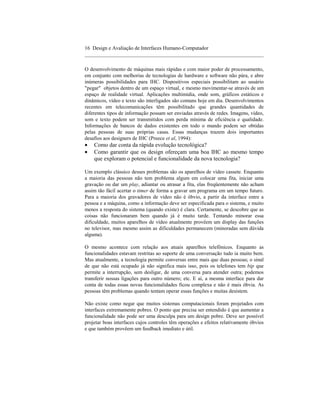 16 Design e Avaliação de Interfaces Humano-Computador
____________________________________________________________________

O desenvolvimento de máquinas mais rápidas e com maior poder de processamento,
em conjunto com melhorias de tecnologias de hardware e software não pára, e abre
inúmeras possibilidades para IHC. Dispositivos especiais possibilitam ao usuário
"pegar" objetos dentro de um espaço virtual, e mesmo movimentar-se através de um
espaço de realidade virtual. Aplicações multimídia, onde som, gráficos estáticos e
dinâmicos, vídeo e texto são interligados são comuns hoje em dia. Desenvolvimentos
recentes em telecomunicações têm possibilitado que grandes quantidades de
diferentes tipos de informação possam ser enviadas através de redes. Imagens, vídeo,
som e texto podem ser transmitidos com perda mínima de eficiência e qualidade.
Informações de bancos de dados existentes em todo o mundo podem ser obtidas
pelas pessoas de suas próprias casas. Essas mudanças trazem dois importantes
desafios aos designers de IHC (Preece et al, 1994):
•   Como dar conta da rápida evolução tecnológica?
•   Como garantir que os design ofereçam uma boa IHC ao mesmo tempo
    que exploram o potencial e funcionalidade da nova tecnologia?

Um exemplo clássico desses problemas são os aparelhos de vídeo cassete. Enquanto
a maioria das pessoas não tem problema algum em colocar uma fita, iniciar uma
gravação ou dar um play, adiantar ou atrasar a fita, elas freqüentemente não acham
assim tão fácil acertar o timer de forma a gravar um programa em um tempo futuro.
Para a maioria dos gravadores de vídeo não é óbvio, a partir da interface entre a
pessoa e a máquina, como a informação deve ser especificada para o sistema, e muito
menos a resposta do sistema (quando existe) é clara. Certamente, se descobre que as
coisas não funcionaram bem quando já é muito tarde. Tentando minorar essa
dificuldade, muitos aparelhos de vídeo atualmente provêem um display das funções
no televisor, mas mesmo assim as dificuldades permanecem (minoradas sem dúvida
alguma).

O mesmo acontece com relação aos atuais aparelhos telefônicos. Enquanto as
funcionalidades estavam restritas ao suporte de uma conversação tudo ia muito bem.
Mas atualmente, a tecnologia permite conversas entre mais que duas pessoas; o sinal
de que não está ocupado já não significa mais isso, pois os telefones tem bip que
permite a interrupção, sem desligar, de uma conversa para atender outra; podemos
transferir nossas ligações para outro número; etc. E aí, a mesma interface para dar
conta de todas essas novas funcionalidades ficou complexa e não é mais óbvia. As
pessoas têm problemas quando tentam operar essas funções e muitas desistem.

Não existe como negar que muitos sistemas computacionais foram projetados com
interfaces extremamente pobres. O ponto que precisa ser entendido é que aumentar a
funcionalidade não pode ser uma desculpa para um design pobre. Deve ser possível
projetar boas interfaces cujos controles têm operações e efeitos relativamente óbvios
e que também provêem um feedback imediato e útil.
 