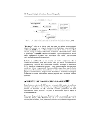 18 Design e Avaliação de Interfaces Humano-Computador
____________________________________________________________________




  FIGURA 1.9 - ATRIBUTOS   DE ACEITABILIDADE DE SISTEMAS (ADAPTADO DE NIELSEN,   1993)


"Usefulness'" refere-se ao sistema poder ser usado para atingir um determinado
objetivo. Novamente essa categoria é uma combinação de duas outras: utilidade e
usabilidade. Utilidade deve verificar se a funcionalidade do sistema faz o que deve
ser feito, ou seja, se um jogo efetivamente diverte e um software educacional auxilia
o aprendizado. Usabilidade é a questão relacionada a quão bem os usuários podem
usar a funcionalidade definida e este é um conceito chave em IHC, que trataremos
mais detalhadamente ainda neste capítulo.

Portanto, a aceitabilidade de um sistema tem muitos componentes (daí a
complexidade da tarefa), e IHC tem, de certa forma, que atender aos compromissos
de todas essas categorias. Mas, como temos afirmado e reafirmado, a pesquisa de
IHC é fundada na crença de que o centro e ponto básico de análise são as pessoas
usando um sistema computacional. Suas necessidades, capacidades e preferências
para executar diversas tarefas devem informar os meios como os sistemas devem ser
projetados e implementados. As pessoas não devem ter que mudar radicalmente para
se adequar ao sistema, o sistema sim deve ser projetado para se adequar aos seus
requisitos.


A MULTI(INTER)(TRANS)DISCIPLINARIDADE EM IHC
Estabelecidos os objetivos de IHC tem-se a parte mais difícil que é a de que forma
conseguir estes objetivos. Isso envolve uma perspectiva multidisciplinar, ou seja,
resolver os problemas de IHC analisando diferentes perspectivas em seus
multifacetados fatores: segurança, eficiência e produtividade, aspectos sociais e
organizacionais, etc.

Um resumo dos principais fatores que devem ser levados em conta pode ser visto na
Tabela 1.2 (Preece, 1994). Primeiramente, tem-se os fatores relacionados com o
usuário como o conforto, saúde, ambiente de trabalho ou ergonomia do equipamento
 