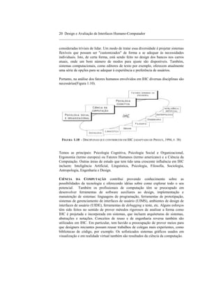 20 Design e Avaliação de Interfaces Humano-Computador
____________________________________________________________________

consideradas triviais de lidar. Um modo de tratar essa diversidade é projetar sistemas
flexíveis que possam ser "customizados" de forma a se adequar às necessidades
individuais. Isto, de certa forma, está sendo feito no design dos bancos nos carros
atuais, onde um bom número de modos para ajuste são disponíveis. Também,
sistemas computacionais, como editores de texto por exemplo, oferecem atualmente
uma série de opções para se adequar à experiência e preferência de usuários.

Portanto, na análise dos fatores humanos envolvidos em IHC diversas disciplinas são
necessárias(Figura 1.10).




 FIGURA 1.10 - DISCIPLINAS QUE CONTRIBUEM EM IHC (ADAPTADO DE PREECE, 1994, P. 38)


Temos as principais: Psicologia Cognitiva, Psicologia Social e Organizacional,
Ergonomia (termo europeu) ou Fatores Humanos (termo americano) e a Ciência da
Computação. Outras áreas de estudo que tem tido uma crescente influência em IHC
incluem: Inteligência Artificial, Linguística, Psicologia, Filosofia, Sociologia,
Antropologia, Engenharia e Design.

CIÊNCIA DA COMPUTAÇÃO contribui provendo conhecimento sobre as
possibilidades da tecnologia e oferecendo idéias sobre como explorar todo o seu
potencial. Também os profissionais de computação têm se preocupado em
desenvolver ferramentas de software auxiliares ao design, implementação e
manutenção de sistemas: linguagens de programação, ferramentas de prototipação,
sistemas de gerenciamento de interfaces de usuário (UIMS), ambientes de design de
interfaces de usuário (UIDE), ferramentas de debugging e teste, etc. Alguns esforços
têm sido feitos no sentido de prover métodos rigorosos de analisar a forma como
IHC é projetada e incorporada em sistemas, que incluem arquiteturas de sistemas,
abstrações e notações. Conceitos de reuso e de engenharia reversa também são
utilizados em IHC. Em particular, tem havido a preocupação de prover meios para
que designers iniciantes possam reusar trabalhos de colegas mais experientes, como
bibliotecas de código, por exemplo. Os sofisticados sistemas gráficos usados em
visualização e em realidade virtual também são resultados da ciência da computação.
 