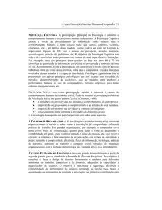O que é Interação/Interface Humano-Computador 21
____________________________________________________________________

PSICOLOGIA COGNITIVA. A preocupação principal da Psicologia é entender o
comportamento humano e os processos mentais subjacentes. A Psicologia Cognitiva
adotou a noção de processamento de informação como modelo para o
comportamento humano e tenta colocar tudo que vemos, sentimos, tocamos,
cheiramos, etc. , em termos desse modelo. Como poderá ser visto no Capítulo 2,
importantes tópicos de IHC são o estudo da percepção, atenção, memória,
aprendizagem, solução de problemas, etc. O objetivo da Psicologia Cognitiva tem
sido o de caracterizar esses processos em termos de suas capacidades e limitações.
Por exemplo, uma das principais preocupações da área nos anos 60 e 70 era
identificar a quantidade de informação que podia ser processada e lembrada de uma
só vez. Recentemente, existe a preocupação em caracterizar o modo como as pessoas
trabalham entre si e com vários artefatos, entre eles o computador. Um dos principais
resultados desses estudos é a cognição distribuída. Psicólogos cognitivistas têm se
preocupado em aplicar princípios psicológicos em IHC usando uma variedade de
métodos: desenvolvimento de guidelines, uso de modelos para predizer a
performance humana no uso de computadores, métodos empíricos para testar
sistemas computacionais, etc.

PSICOLOGIA SOCIAL tem como preocupação estudar a natureza e causas do
comportamento humano no contexto social. Pode-se resumir as preocupações básicas
da Psicologia Social em quatro pontos (Vaske e Grantam, 1990):
     • a influência de um indivíduo nas atitudes e comportamentos de outra pessoa
     • impacto de um grupo sobre o comportamento e as atitudes de seus membros
     • impacto de um membro nas atividades e estrutura de um grupo
     • relacionamento entre estrutura e atividades de diferentes grupos
E a tecnologia desempenha um papel importante em todos esses aspectos.

A PSICOLOGIA ORGANIZACIONAL dá aos designers o conhecimento sobre estruturas
organizacionais e sociais e sobre como a introdução de computadores influencia
práticas de trabalho. Em grandes organizações, por exemplo, o computador serve
tanto como meio de comunicação, quanto para fazer a folha de pagamento e
contabilidade em geral, para controlar entrada e saída de pessoas, etc. Isso envolve
entender a estrutura e funcionamento de organizações em termos de autoridade e
poder, tamanho e complexidade, eficiência, fluxo de informação, tecnologia, práticas
de trabalho, ambiente de trabalho e contexto social. Modelos de mudanças
organizacionais com a inclusão da tecnologia são bastante úteis a esse entendimento.

 FATORES HUMANOS, OU ERGONOMIA, teve um grande desenvolvimento a partir da
segunda grande guerra, atendendo a demanda de diversas disciplinas. Seu objetivo é
conceber e fazer o design de diversas ferramentas e artefatos para diferentes
ambientes de trabalho, domésticos e de diversão, adequados às capacidades e
necessidades de usuários. O objetivo é maximizar a segurança, eficiência e
confiabilidade da performance do usuário, tornando as tarefas mais fáceis e
aumentando os sentimentos de conforto e satisfação. As primeiras contribuições dos
 