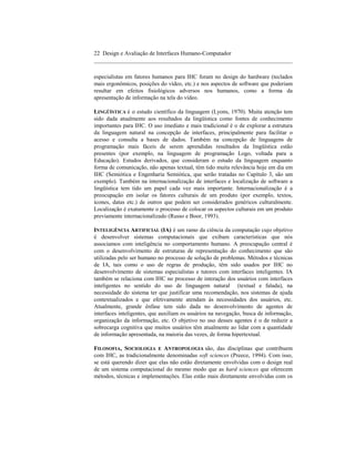 22 Design e Avaliação de Interfaces Humano-Computador
____________________________________________________________________

especialistas em fatores humanos para IHC foram no design do hardware (teclados
mais ergonômicos, posições do vídeo, etc.) e nos aspectos de software que poderiam
resultar em efeitos fisiológicos adversos nos humanos, como a forma da
apresentação de informação na tela do vídeo.

LINGÜÍSTICA é o estudo científico da linguagem (Lyons, 1970). Muita atenção tem
sido dada atualmente aos resultados da lingüística como fontes de conhecimento
importantes para IHC. O uso imediato e mais tradicional é o de explorar a estrutura
da linguagem natural na concepção de interfaces, principalmente para facilitar o
acesso e consulta a bases de dados. Também na concepção de linguagens de
programação mais fáceis de serem aprendidas resultados da lingüística estão
presentes (por exemplo, na linguagem de programação Logo, voltada para a
Educação). Estudos derivados, que consideram o estudo da linguagem enquanto
forma de comunicação, não apenas textual, têm tido muita relevância hoje em dia em
IHC (Semiótica e Engenharia Semiótica, que serão tratadas no Capítulo 3, são um
exemplo). Também na internacionalização de interfaces e localização de software a
lingüística tem tido um papel cada vez mais importante. Internacionalização é a
preocupação em isolar os fatores culturais de um produto (por exemplo, textos,
ícones, datas etc.) de outros que podem ser considerados genéricos culturalmente.
Localização é exatamente o processo de colocar os aspectos culturais em um produto
previamente internacionalizado (Russo e Boor, 1993).

INTELIGÊNCIA ARTIFICIAL (IA) é um ramo da ciência da computação cujo objetivo
é desenvolver sistemas computacionais que exibam características que nós
associamos com inteligência no comportamento humano. A preocupação central é
com o desenvolvimento de estruturas de representação do conhecimento que são
utilizadas pelo ser humano no processo de solução de problemas. Métodos e técnicas
de IA, tais como o uso de regras de produção, têm sido usados por IHC no
desenvolvimento de sistemas especialistas e tutores com interfaces inteligentes. IA
também se relaciona com IHC no processo de interação dos usuários com interfaces
inteligentes no sentido do uso de linguagem natural (textual e falada), na
necessidade do sistema ter que justificar uma recomendação, nos sistemas de ajuda
contextualizados e que efetivamente atendam às necessidades dos usuários, etc.
Atualmente, grande ênfase tem sido dada no desenvolvimento de agentes de
interfaces inteligentes, que auxiliam os usuários na navegação, busca de informação,
organização da informação, etc. O objetivo no uso desses agentes é o de reduzir a
sobrecarga cognitiva que muitos usuários têm atualmente ao lidar com a quantidade
de informação apresentada, na maioria das vezes, de forma hipertextual.

FILOSOFIA, SOCIOLOGIA E ANTROPOLOGIA são, das disciplinas que contribuem
com IHC, as tradicionalmente denominadas soft sciences (Preece, 1994). Com isso,
se está querendo dizer que elas não estão diretamente envolvidas com o design real
de um sistema computacional do mesmo modo que as hard sciences que oferecem
métodos, técnicas e implementações. Elas estão mais diretamente envolvidas com os
 