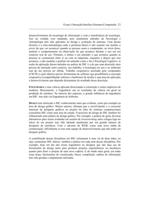 O que é Interação/Interface Humano-Computador 23
____________________________________________________________________

desenvolvimentos da tecnologia de informação e com a transferência de tecnologia.
Isso na verdade vem mudando, pois atualmente métodos da Sociologia e
Antropologia têm sido aplicados no design e avaliação de sistemas. Uma dessas
técnicas é a etno-metodologia onde a premissa básica é não assumir um modelo a
priori do que vai acontecer quando as pessoas usam o computador, ao invés disso,
analisar o comportamento na observação do que acontece durante o uso em seu
contexto real de uso. Portanto, a ênfase é em entender o que acontece quando as
pessoas se comunicam entre si ou com as máquinas, enquanto e depois que isso
acontece, e não modelar e predizer de antemão como o faz a Psicologia Cognitiva. A
razão da aplicação desses métodos na análise de IHC é a de que uma descrição mais
precisa da interação entre usuários, seu trabalho, a tecnologia em uso e no ambiente
real de uso precisa ser obtida. Trabalho cooperativo auxiliado pelo computador
(CSCW) o qual objetiva prover ferramentas de software que possibilitem a execução
cooperativa (compartilhando software e hardware) de tarefas é uma área de aplicação
e desenvolvimento que depende diretamente do resultado dessa descrição.

ENGENHARIA é uma ciência aplicada direcionada à construção e testes empíricos de
modelos. Basicamente, a Engenharia usa os resultados da ciência em geral na
produção de artefatos. Na maioria dos aspectos, a grande influência da engenharia
em IHC tem sido via Engenharia de Software.

DESIGN tem oferecido a IHC conhecimento mais que evidente, como por exemplo na
área de design gráfico. Muitos autores, afirmam que o envolvimento e o crescente
interesse de designers gráficos no projeto de telas de sistemas computacionais
consolidou IHC como uma área de estudo. O processo de design de IHC também foi
influenciado pela prática de design gráfico. Por exemplo, a prática de gerar diversas
alternativas para serem avaliadas em sessões de brainstorming entre colegas logo no
início de um projeto tem sido adotada atualmente por um grande número de
designers de interfaces. Com o advento da WEB, como uma nova mídia de
comunicação, dificilmente se tem uma equipe de desenvolvimento que não tenha um
designer gráfico.

A contribuição dessas disciplinas em IHC certamente é uma via de duas mãos, ou
seja, certamente IHC alterou também a prática em cada uma dessas disciplinas. Por
exemplo, hoje em dia não existe engenheiro ou designer que não faça uso de
ferramentas de design tanto para produzir projetos arquitetônicos ou mecânicos
quanto para fazer o projeto de uma nova cadeira. E de modo mais geral, em todas
essas áreas, ferramentas de visualização, busca, compilação, análise de informação
têm sido geradas e amplamente utilizadas.
 