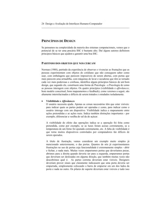 24 Design e Avaliação de Interfaces Humano-Computador
____________________________________________________________________




PRINCÍPIOS DE DESIGN
Se pensamos na complexidade da maioria dos sistemas computacionais, vemos que o
potencial de se ter uma precária IHC é bastante alto. Daí alguns autores definirem
príncipios básicos que ajudem a garantir uma boa IHC.


PARTINDO DOS OBJETOS QUE NOS CERCAM

Norman (1988), partindo da experiência de observar e vivenciar as frustações que as
pessoas experimentam com objetos do cotidiano que não conseguem saber como
usar, com embalagens que parecem impossíveis de serem abertas, com portas que
mais parecem uma armadilha, com máquinas de lavar e secadoras que têm se tornado
cada vez mais poderosas e confusas, identifica alguns princípios básicos de um bom
design, que segundo ele, constituem uma forma de Psicologia - a Psicologia de como
as pessoas interagem com objetos. Os quatro princípios (visibilidade e affordances;
bom modelo conceitual; bons mapeamentos e feedback), como veremos a seguir, são
altamente interrelacinados e difíceis de serem tratados e estudados isoladamente.

•   Visibilidade e Affordances
    O usuário necessita ajuda. Apenas as coisas necessárias têm que estar visíveis:
    para indicar quais as partes podem ser operadas e como, para indicar como o
    usuário interage com um dispositivo. Visibilidade indica o mapeamento entre
    ações pretendidas e as ações reais. Indica também distinções importantes - por
    exemplo, diferenciar a vasilha do sal da do açúcar.

    A visibilidade do efeito das operações indica se a operação foi feita como
    pretendida, como por exemplo, se as luzes foram acesas corretamente, se a
    temperatura de um forno foi ajustada corretamente, etc. A falta de visibilidade é
    que torna muitos dispositivos controlados por computadores tão difíceis de
    serem operados.

    A título de ilustração, vamos considerar um exemplo muito simples já
    mencionado anteriormente, o das portas. Quantos de nós já experimentamos
    frustrações no uso de portas cuja funcionalidade é extremamente simples - abrir
    e fechar, e nada mais. Muitas vezes empurramos portas que deveríamos puxar,
    abrimos para a direita quando deveria ser para a esquerda, empurramos portas
    que deveriam ser deslizadas em alguma direção, que também muitas vezes não
    descobrimos qual é. As partes corretas deveriam estar visíveis. Designers
    deveriam prover sinais que claramente indicassem que uma porta deveria ser
    empurrada, simplesmente colocando a barra de empurrar em um dos lados da
    porta e nada no outro. Os pilares de suporte deveriam estar visíveis e tudo isso
 